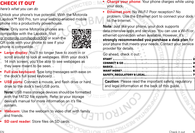 1EN Check it outCheck it outhere’s what you can doUnlock your phone’s true potential. With the Motorola Lapdock™ 500 Pro, turn your webtop-enabled mobile phone into a productivity powerhouse.Note: Only some Motorola phones are compatible with the Lapdock. Visit qr.motorola.com/lapdock500 or scan the QR code with your phone to see if your phone is compatible.• Large display: You’ll no longer have to zoom in or scroll around to look at webpages. With your dock’s 14 inch screen, you’ll be able to see webpages as they were meant to be seen.• Full size keyboard: Type long messages with ease on the dock’s full sized keyboard.• USB ports: Connect a mouse, and flash drive or hard drive to the dock’s two USB ports.Note: USB mass storage devices should be formatted with the FAT32 file system. Refer to your storage device’s manual for more information on it’s file system.•Webcam: Use the webcam to video chat with family and friends.• SD card reader: Store files on SD cards.• Charge your phone: Your phone charges while using your dock.• Ethernet port: No Wi-Fi? Poor reception? No problem. Use the Ethernet port to connect your dock to the Internet.Note: Just like your phone, your dock supports data-intensive apps and services. You can use a Wi-Fi or ethernet connection when available. However, it’s strongly recommended you purchase a data plan for your phone that meets your needs. Contact your service provider for details.Go ahead, check it out:Start  . . . . . . . . . . . . . . . . . . . . . . . . . . . . . . . . . . . . . . . . . . . . . . . . . . . .  2Connect &amp; go . . . . . . . . . . . . . . . . . . . . . . . . . . . . . . . . . . . . . . . . . . . . .  3Basics . . . . . . . . . . . . . . . . . . . . . . . . . . . . . . . . . . . . . . . . . . . . . . . . . . . .  4Want more? . . . . . . . . . . . . . . . . . . . . . . . . . . . . . . . . . . . . . . . . . . . . . .  6Safety, Regulatory &amp; Legal. . . . . . . . . . . . . . . . . . . . . . . . . . . . . . .  7Caution: Please read the important safety, regulatory and legal information at the back of this guide.November 5, 2011