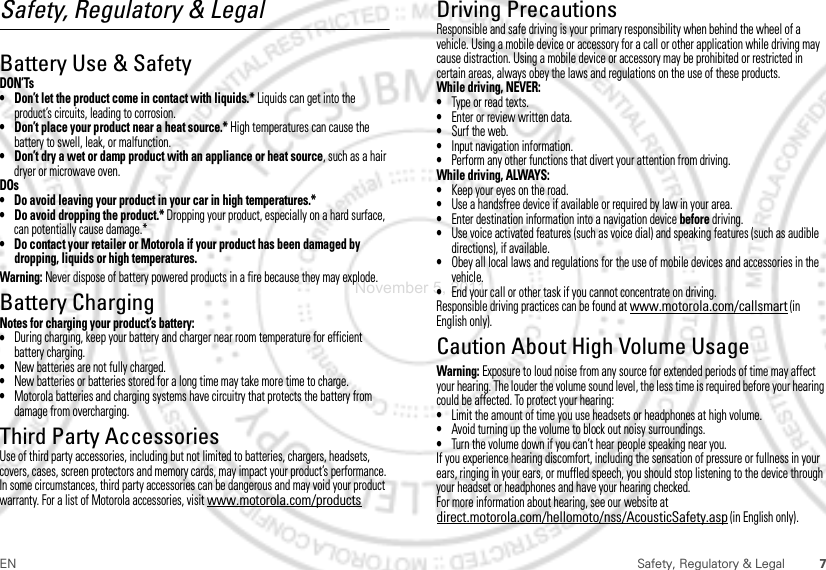 7EN Safety, Regulatory &amp; LegalSafety, Regulatory &amp; LegalBattery Use &amp; SafetyDON’Ts• Don’t let the product come in contact with liquids.* Liquids can get into the product’s circuits, leading to corrosion.• Don’t place your product near a heat source.* High temperatures can cause the battery to swell, leak, or malfunction.• Don’t dry a wet or damp product with an appliance or heat source, such as a hair dryer or microwave oven.DOs• Do avoid leaving your product in your car in high temperatures.*• Do avoid dropping the product.* Dropping your product, especially on a hard surface, can potentially cause damage.*• Do contact your retailer or Motorola if your product has been damaged by dropping, liquids or high temperatures.Warning: Never dispose of battery powered products in a fire because they may explode.Battery ChargingBattery ChargingNotes for charging your product’s battery:•During charging, keep your battery and charger near room temperature for efficient battery charging.•New batteries are not fully charged.•New batteries or batteries stored for a long time may take more time to charge.•Motorola batteries and charging systems have circuitry that protects the battery from damage from overcharging.Third Party AccessoriesUse of third party accessories, including but not limited to batteries, chargers, headsets, covers, cases, screen protectors and memory cards, may impact your product’s performance. In some circumstances, third party accessories can be dangerous and may void your product warranty. For a list of Motorola accessories, visit www.motorola.com/productsDriving PrecautionsResponsible and safe driving is your primary responsibility when behind the wheel of a vehicle. Using a mobile device or accessory for a call or other application while driving may cause distraction. Using a mobile device or accessory may be prohibited or restricted in certain areas, always obey the laws and regulations on the use of these products.While driving, NEVER:•Type or read texts.•Enter or review written data.•Surf the web.•Input navigation information.•Perform any other functions that divert your attention from driving.While driving, ALWAYS:•Keep your eyes on the road.•Use a handsfree device if available or required by law in your area.•Enter destination information into a navigation device before driving.•Use voice activated features (such as voice dial) and speaking features (such as audible directions), if available.•Obey all local laws and regulations for the use of mobile devices and accessories in the vehicle.•End your call or other task if you cannot concentrate on driving.Responsible driving practices can be found at www.motorola.com/callsmart (in English only).Caution About High Volume UsageWarning: Exposure to loud noise from any source for extended periods of time may affect your hearing. The louder the volume sound level, the less time is required before your hearing could be affected. To protect your hearing:•Limit the amount of time you use headsets or headphones at high volume.•Avoid turning up the volume to block out noisy surroundings.•Turn the volume down if you can’t hear people speaking near you.If you experience hearing discomfort, including the sensation of pressure or fullness in your ears, ringing in your ears, or muffled speech, you should stop listening to the device through your headset or headphones and have your hearing checked.For more information about hearing, see our website at direct.motorola.com/hellomoto/nss/AcousticSafety.asp (in English only).November 5, 2011