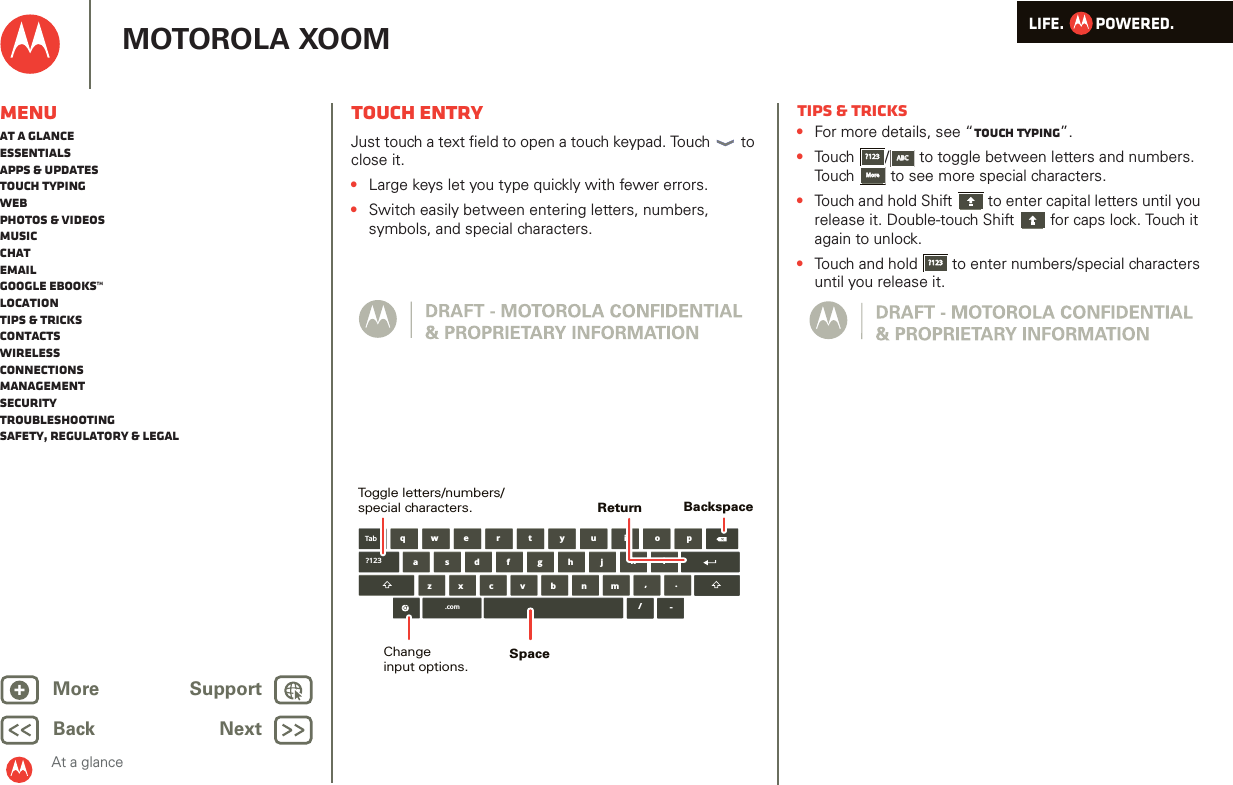 LIFE.         POWERED.Back NextMore Support+MOTOROLA XOOMAt a glanceMenuAt a glanceEssentialsApps &amp; updatesTouch typingWebPhotos &amp; videosMusicChatEmailGoogle eBooks™LocationTips &amp; tricksContactsWirelessConnectionsmanagementSecurityTroubleshootingSafety, Regulatory &amp; LegalTouch entryAt a gl ance: Touch entr yJust touch a text field to open a touch keypad. Touch  to close it.•Large keys let you type quickly with fewer errors.•Switch easily between entering letters, numbers, symbols, and special characters.aszx/cvbnmdfghjklwe r t y u i o pq,.Tab?123.com-BackspaceChangeinput options.Toggle letters/numbers/special characters.SpaceReturnTips &amp; tricks•For more details, see “Touch typing”.•Touch /  to toggle between letters and numbers. Touch  to see more special characters.•Touch and hold Shift  to enter capital letters until you release it. Double-touch Shift  for caps lock. Touch it again to unlock.•Touch and hold  to enter numbers/special characters until you release it.?123?123ABCABCMoreMore?123?123