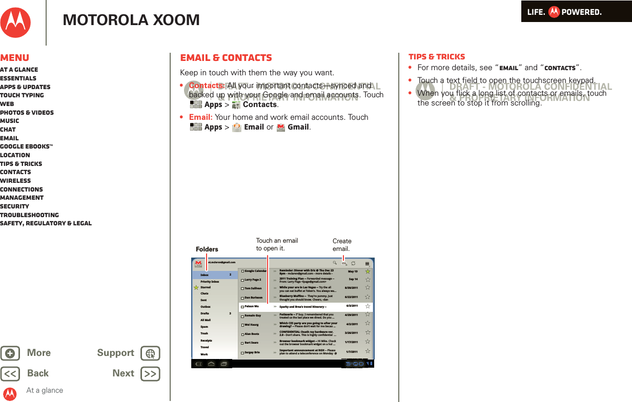 LIFE.         POWERED.Back NextMore Support+MOTOROLA XOOMMenuAt a glanceEssentialsApps &amp; updatesTouch typingWebPhotos &amp; videosMusicChatEmailGoogle eBooks™LocationTips &amp; tricksContactsWirelessConnectionsmanagementSecurityTroubleshootingSafety, Regulatory &amp; LegalAt a glanceEmail &amp; contactsAt a gl ance: Emai l &amp; contac tsKeep in touch with them the way you want.• Contacts: All your important contacts—synced and backed up with your Google and email accounts. Touch Apps &gt;Contacts.•Email: Your home and work email accounts. Touch Apps &gt;  Email or  Gmail.AndroidMobileTablettest.mcleron@gmail.comInboxPriority InboxStarredChatsSentOutboxDraftsAll MailTrashGoogle Calendar Reminder: Dinner with Eric @ Thu Dec 23 8pm - mclaren@gmail.com - more details -2011 Training Plan -- Forwarded message --From: Larry Page &lt;lpage@gmail.com&gt;While your are in Las Vegas -- Try the allyou can eat buffet at Token’s. You always wa...Blueberry Muffins --  They’re yummy. Justthought you should know. Cheers, -danSparky and Brea’s travel itinerary --Patisserie -- I’’ buy. I remembered that youtreated us the last place we dined. Do you ...Which CES party are you going to after your drawing? -- Please don’t wait for me becau ...CONFIDENTIAL: Death ray hardware ver. 2.0 - Don’t share. This is highly confidential  ...Browser bookmark widget -- Hi Mike. Check out the browser bookmark widget on a hol ...Important announcement at RGH -- Please plan to attend a teleconference on Monday  @Larry Page 2Tom SullivanDan BurlesonPeisun WuRomain GuyWei HaurgAlan BootsBart SearsSergey BrinMay 19Sep 148/30/20116/22/20116/3/20114/29/20114/2/20113/26/20111/17/20111/7/2011SpamWorkTravelReceipts23&gt;&gt;&gt;&gt;&gt;&gt;&gt;&gt;&gt;&gt;&gt;&gt;&gt;&gt;&gt;&gt;&gt;&gt;&gt;&gt;Touch an emailto open it.FoldersCreateemail.Tips &amp; tricks•For more details, see “Email” and “Contacts”.•Touch a text field to open the touchscreen keypad.•When you flick a long list of contacts or emails, touch the screen to stop it from scrolling.