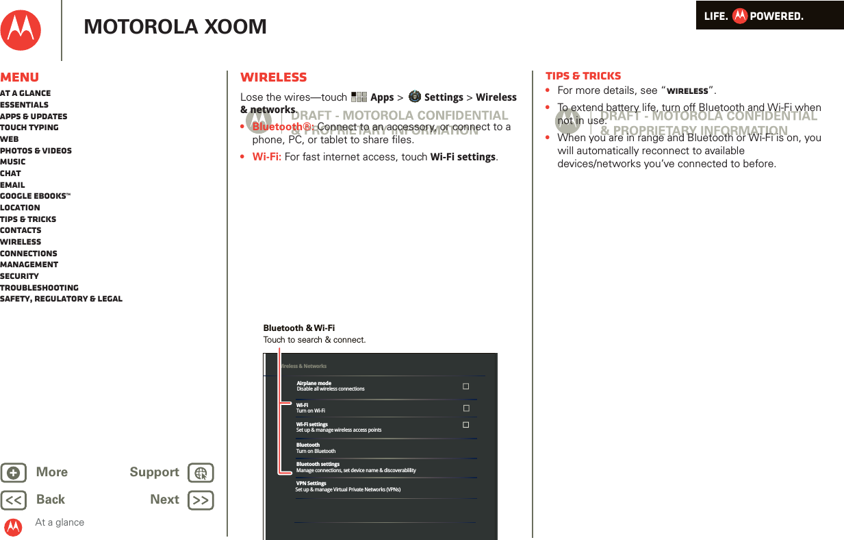 LIFE.         POWERED.Back NextMore Support+MOTOROLA XOOMMenuAt a glanceEssentialsApps &amp; updatesTouch typingWebPhotos &amp; videosMusicChatEmailGoogle eBooks™LocationTips &amp; tricksContactsWirelessConnectionsmanagementSecurityTroubleshootingSafety, Regulatory &amp; LegalAt a glanceWirelessAt a glance: Wi relessLose the wires—touch  Apps &gt; Settings &gt; Wireless &amp; networks.•Bluetooth®: Connect to an accessory, or connect to a phone, PC, or tablet to share files. •Wi-Fi: For fast internet access, touch Wi-Fi settings.Wi-FiTurn on Wi-FiWi-Fi settingsSet up &amp; manage wireless access pointsBluetoothTurn on BluetoothBluetooth settingsManage connections, set device name &amp; discoverablilityVPN SettingsSet up &amp; manage Virtual Private Networks (VPNs)Wireless &amp; Networks Airplane modeDisable all wireless connectionsTouch to search &amp; connect.Bluetooth &amp; Wi-FiTips &amp; tricks•For more details, see “Wireless”.•To extend battery life, turn off Bluetooth and Wi-Fi when not in use.•When you are in range and Bluetooth or Wi-Fi is on, you will automatically reconnect to available devices/networks you’ve connected to before.