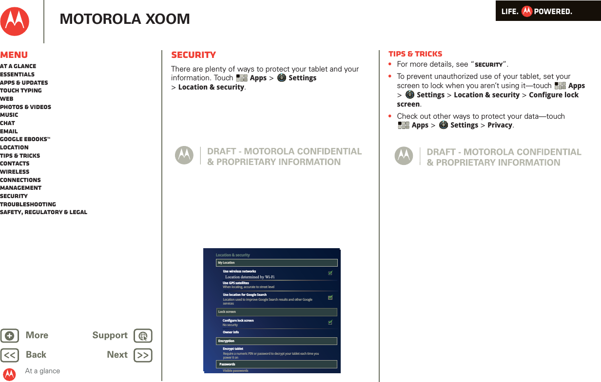 LIFE.         POWERED.Back NextMore Support+MOTOROLA XOOMAt a glanceMenuAt a glanceEssentialsApps &amp; updatesTouch typingWebPhotos &amp; videosMusicChatEmailGoogle eBooks™LocationTips &amp; tricksContactsWirelessConnectionsmanagementSecurityTroubleshootingSafety, Regulatory &amp; LegalSecurityAt a glance: SecurityThere are plenty of ways to protect your tablet and your information. Touch  Apps &gt; Settings &gt;Location &amp; security.The colored boxeswill not printThey are guides for thescreens.Airplane modeDisable all wireless connectionsWi-FiTurn on Wi-FiWi-Fi settingsSet up &amp; manage wireless access pointsBluetoothTurn on BluetoothBluetooth settingsManage connections, set device name &amp; discoverablilityTethering &amp; portable hotspotShare your tablet’s mobile data connection via USB, Wi-Fi, or BluetoothMobile networksSet options for roaming, networks, APNsProxy SettingsSet the global HTTP proxy and exclusion listsAirplane modeDisable all wireless connectionsWi-FiTurn on Wi-FiWi-Fi settingsSet up &amp; manage wireless access pointsBluetoothTurn on BluetoothBluetooth settingsManage connections, set device name &amp; discoverablilityTethering &amp; portable hotspotShare your tablet’s mobile data connection via USB, Wi-Fi, or BluetoothMobile networksSet options for roaming, networks, APNsProxy SettingsSet the global HTTP proxy and exclusion listsConfigure lock screenNo securityEncrypt tabletVisible passwordsUse location for Google SearchRequire a numeric PIN or password to decrypt your tablet each time you power it onUse wireless networksUse GPS satellitesLocation used to improve Google Search results and other GoogleservicesLocation &amp; securityMy LocationLock screenEncryptionWhen locating, accurate to street levelOwner infoPasswordsTips &amp; tricks•For more details, see “Security”.•To prevent unauthorized use of your tablet, set your screen to lock when you aren’t using it—touch  Apps &gt; Settings &gt; Location &amp; security &gt; Configure lock screen.•Check out other ways to protect your data—touch Apps &gt; Settings &gt; Privacy.Location determined by Wi-Fi 