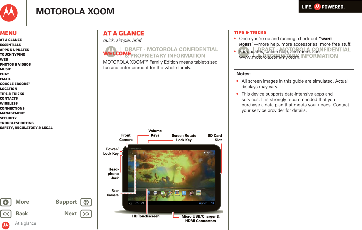 LIFE.         POWERED.Back NextMore Support+MOTOROLA XOOMMenuAt a glanceEssentialsApps &amp; updatesTouch typingWebPhotos &amp; videosMusicChatEmailGoogle eBooks™LocationTips &amp; tricksContactsWirelessConnectionsmanagementSecurityTroubleshootingSafety, Regulatory &amp; LegalAt a glanceAt a glancequick, simple, briefWelcomeAt a glance: WelcomeMOTOROLA XOOM™ Family Edition means tablet-sized fun and entertainment for the whole family.AppsAppstalkBrowser Talk Market Quickoffice Juno: Shush Kid Mode Asphalt 6 SimCity DeluxikffiHDMicro USB/Charger &amp; HDMI ConnectorsVolumeKeysHead-phoneJackHD TouchscreenScreen Rotate Lock KeySD CardSlotPower/Lock KeyFrontCameraRearCameraTips &amp; tricks•Once you’re up and running, check out “Want more?”—more help, more accessories, more free stuff.•For updates, online help, and more, see www.motorola.com/myxoom.Notes:•All screen images in this guide are simulated. Actual displays may vary. •This device supports data-intensive apps and services. It is strongly recommended that you purchase a data plan that meets your needs. Contact your service provider for details.