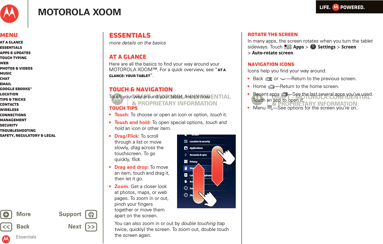LIFE.         POWERED.Back NextMore Support+MOTOROLA XOOMEssentialsMenuAt a glanceEssentialsApps &amp; updatesTouch typingWebPhotos &amp; videosMusicChatEmailGoogle eBooks™LocationTips &amp; tricksContactsWirelessConnectionsmanagementSecurityTroubleshootingSafety, Regulatory &amp; LegalEssentialsmore details on the basicsAt a glanceHere are all the basics to find your way around your MOTOROLA XOOM™. For a quick overview, see “At a glance: Your tablet”.Touch &amp; navigationTouch your way around your tablet. Here’s how.Touch tips• Touch: To choose or open an icon or option, touch it. • Touch and hold: To open special options, touch and hold an icon or other item. • Drag/Flick: To scroll through a list or move slowly, drag across the touchscreen. To go quickly, flick.• Drag and drop: To  m ov e  an item, touch and drag it, then let it go. •Zoom: Get a closer look at photos, maps, or web pages. To zoom in or out, pinch your fingers together or move them apart on the screen.You can also zoom in or out by double touching (tap twice, quickly) the screen. To zoom out, double touch the screen again.Location &amp; securityApplicationsAccounts &amp; syncPrivacyStorageLanguage &amp; keyboardAccessibilityDate &amp; timeAbout tabletiScreenRotate the screenIn many apps, the screen rotates when you turn the tablet sideways. Touch Apps &gt; Settings &gt; Screen &gt;Auto-rotate screen.Navigation iconsIcons help you find your way around.•Back  or  —Return to the previous screen.•Home —Return to the home screen.•Recent apps —See the last several apps you’ve used. Touch an app to open it.•Menu —See options for the screen you’re on.