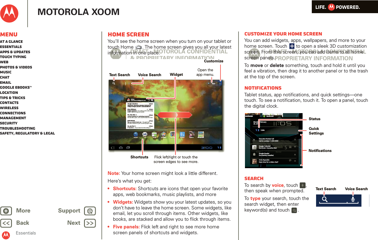 LIFE.         POWERED.Back NextMore Support+MOTOROLA XOOMMenuAt a glanceEssentialsApps &amp; updatesTouch typingWebPhotos &amp; videosMusicChatEmailGoogle eBooks™LocationTips &amp; tricksContactsWirelessConnectionsmanagementSecurityTroubleshootingSafety, Regulatory &amp; LegalEssentialsHome screenYou’ll see the home screen when you turn on your tablet or touch Home . The home screen gives you all your latest information in one place.Note: Your home screen might look a little different.Here’s what you get: • Shortcuts: Shortcuts are icons that open your favorite apps, web bookmarks, music playlists, and more•Widgets: Widgets show you your latest updates, so you don’t have to leave the home screen. Some widgets, like email, let you scroll through items. Other widgets, like books, are stacked and allow you to flick through items.• Five panels: Flick left and right to see more home screen panels of shortcuts and widgets. AppsAppstalkBrowser Talk Market Quickoffice Juno: Shush Kid Mode Asphalt 6 SimCity Deluxi k ffiHDInboxfuninthesun30@gmail.com5Google CalendaarReminder: Executive Review Call @ Jul 223:00pm-4:00pm (David’s Calendar@moto2:55pm2:52pm2:50pmBrian WhitmanBudget Updates -- I’m eating at the Cafe Fireflytoday.  Want to meet for lunch?Me, Paul, Kim  3content updates for marketing materials --Sounds like a plan. Let’s move forward for nowMe, Jen-Paul  2IT Question -- If you have the time today, it2:47pm2:45pmJulie KukrejaSite you should check out -- Thought thatthis was relevant to your current project. Also,Text SearchCustomizeVoice SearchFlick left/right or touch thescreen edges to see more.ShortcutsOpen theapp menu.WidgetCustomize your home screenYou can add widgets, apps, wallpapers, and more to your home screen. Touch   to open a sleek 3D customization screen. From this screen, you can add items to all home screen panels.To  move or delete something, touch and hold it until you feel a vibration, then drag it to another panel or to the trash at the top of the screen.NotificationsTablet status, app notifications, and quick settings—one touch. To see a notification, touch it. To open a panel, touch the digital clock.SearchTo search by voice, touch  , then speak when prompted.To  type your search, touch the search widget, then enter keyword(s) and touch .Books MarketFandango AndroidsBookskkMarketngoAndroidMonday, February28, 2011100%Executive Review CallCall-in number: 1-555-55555Google CalendarReminder: Executive ReviGoogle ReaderSuccessfuly installed.Chris ReynoldsHave time for a video chat?5talkNotifications QuickSettingsStatusVoice SearchText Search