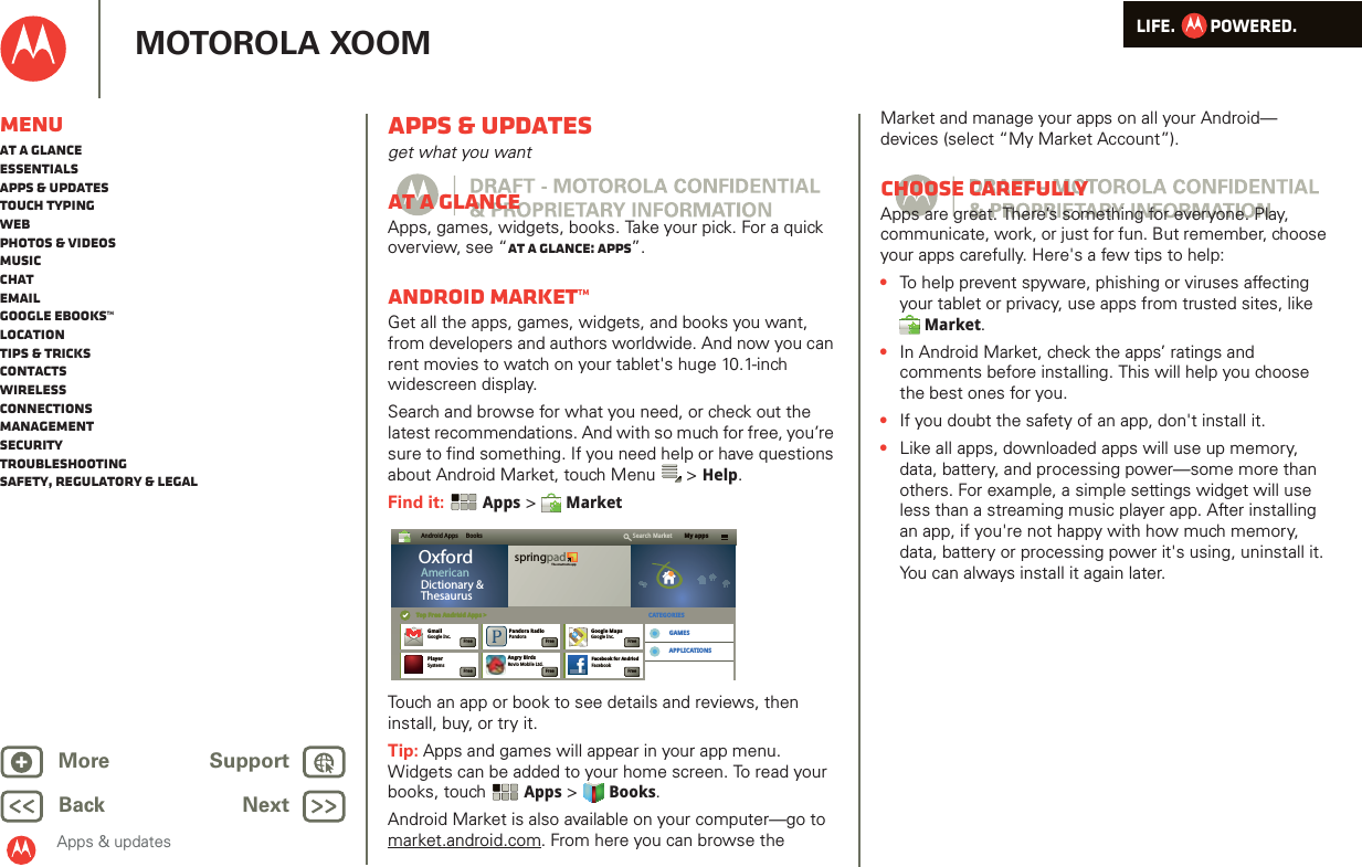 LIFE.         POWERED.Back NextMore Support+MOTOROLA XOOMMenuAt a glanceEssentialsApps &amp; updatesTouch typingWebPhotos &amp; videosMusicChatEmailGoogle eBooks™LocationTips &amp; tricksContactsWirelessConnectionsmanagementSecurityTroubleshootingSafety, Regulatory &amp; LegalApps &amp; updatesApps &amp; updatesget what you wantAt a glanceApps, games, widgets, books. Take your pick. For a quick overview, see “At a glance: Apps”.Android Market™Get all the apps, games, widgets, and books you want, from developers and authors worldwide. And now you can rent movies to watch on your tablet&apos;s huge 10.1-inch widescreen display.Search and browse for what you need, or check out the latest recommendations. And with so much for free, you’re sure to find something. If you need help or have questions about Android Market, touch Menu  &gt; Help.Find it:  Apps &gt;  MarketTouch an app or book to see details and reviews, then install, buy, or try it. Tip: Apps and games will appear in your app menu. Widgets can be added to your home screen. To read your books, touch Apps &gt; Books.Android Market is also available on your computer—go to market.android.com. From here you can browse the Android Apps     Books My appsSearch MarketTop Free Andriod Apps &gt;Top Free Android Apps &gt; CATEGORIESGAMESAPPLICATIONSOxfordAmericanDictionary &amp;ThesaurusspringpadThe smart note appGmailGoogle Inc.Angry BirdsRovio Mobile Ltd.Facebook for AndriodFacebookGoogle MapsGoogle Inc.Pandora RadioPandoraFreeFlash Player 10.1Adobe SystemsFreePlayerSystemsFreeFreeFreeFreeFreeMarket and manage your apps on all your Android— devices (select “My Market Account”).Choose carefullyApps are great. There’s something for everyone. Play, communicate, work, or just for fun. But remember, choose your apps carefully. Here&apos;s a few tips to help:•To help prevent spyware, phishing or viruses affecting your tablet or privacy, use apps from trusted sites, like Market.•In Android Market, check the apps’ ratings and comments before installing. This will help you choose the best ones for you.•If you doubt the safety of an app, don&apos;t install it.•Like all apps, downloaded apps will use up memory, data, battery, and processing power—some more than others. For example, a simple settings widget will use less than a streaming music player app. After installing an app, if you&apos;re not happy with how much memory, data, battery or processing power it&apos;s using, uninstall it. You can always install it again later.