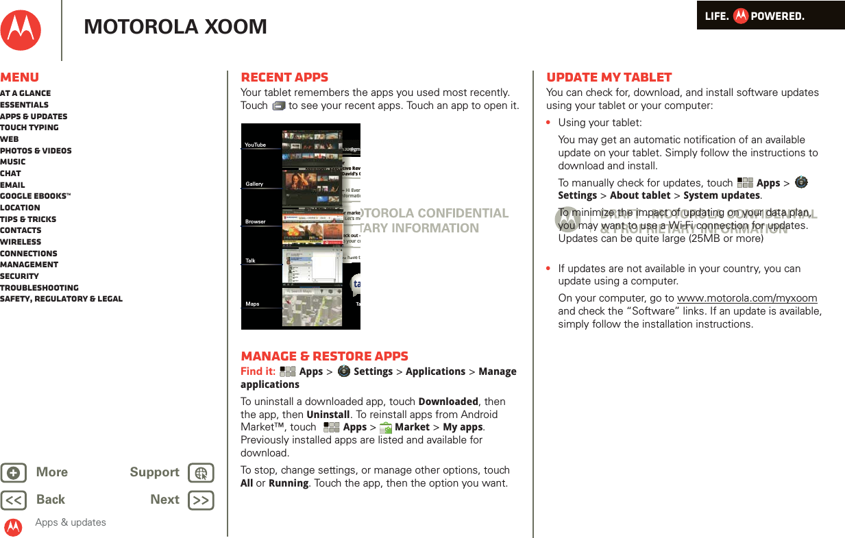 LIFE.         POWERED.Back NextMore Support+MOTOROLA XOOMApps &amp; updatesMenuAt a glanceEssentialsApps &amp; updatesTouch typingWebPhotos &amp; videosMusicChatEmailGoogle eBooks™LocationTips &amp; tricksContactsWirelessConnectionsmanagementSecurityTroubleshootingSafety, Regulatory &amp; LegalRecent appsYour tablet remembers the apps you used most recently. Touch   to see your recent apps. Touch an app to open it.Manage &amp; restore appsFind it:  Apps &gt; Settings &gt; Applications &gt; Manage applicationsTo uninstall a downloaded app, touch Downloaded, then the app, then Uninstall. To reinstall apps from Android Market™, touch  Apps &gt; Market &gt; My apps. Previously installed apps are listed and available for download.To stop, change settings, or manage other options, touch All or Running. Touch the app, then the option you want.Inboxfuninthesun30@gmGoogle CalendaarReminder: Executive Rev3:00pm-4:00pm (David’s CBrian WhitmanBudget Updates -- Hi Everall of the budget informatioMe, Paul, Kim  3content updates for markeSounds like a plan. Let’s moMe, Jen-Paul  2IT Question -- If you have tJulie KukrejaSite you should check out -this was relevant to your cutaBrowser Tannn33333000@nnn3nnn333nn33333333300333000000@00@0@0@@@ari-- HHi EnffoormReminder: Executive Daviouu haaSounds like a plan. Let’sJulie KukrejaSite you should check othis was relevant to yyouMe, Paul, Kim  3content updates for madlklhYouTubeGalleryBrowserTal kMapsUpdate my tabletYou can check for, download, and install software updates using your tablet or your computer:•Using your tablet:You may get an automatic notification of an available update on your tablet. Simply follow the instructions to download and install.To manually check for updates, touch Apps &gt; Settings &gt; About tablet &gt; System updates.To minimize the impact of updating on your data plan, you may want to use a Wi-Fi connection for updates. Updates can be quite large (25MB or more)       •If updates are not available in your country, you can update using a computer.On your computer, go to www.motorola.com/myxoom and check the “Software” links. If an update is available, simply follow the installation instructions.