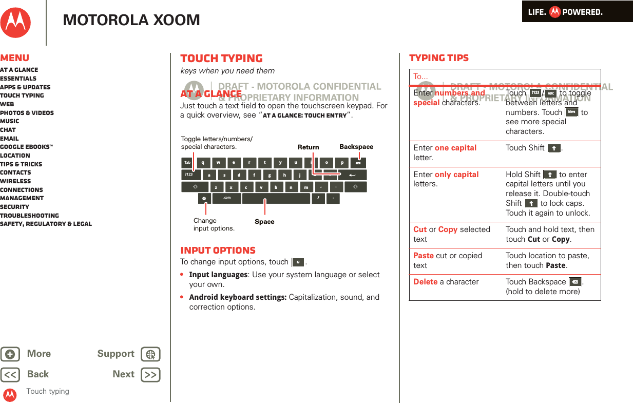 LIFE.         POWERED.Back NextMore Support+MOTOROLA XOOMMenuAt a glanceEssentialsApps &amp; updatesTouch typingWebPhotos &amp; videosMusicChatEmailGoogle eBooks™LocationTips &amp; tricksContactsWirelessConnectionsmanagementSecurityTroubleshootingSafety, Regulatory &amp; LegalTouch typingTouch typingkeys when you need themAt a glanceJust touch a text field to open the touchscreen keypad. For a quick overview, see “At a glance: Touch entry”.Input optionsTo change input options, touch  .•Input languages: Use your system language or select your own.•Android keyboard settings: Capitalization, sound, and correction options.aszx/cvbnmdfghjklwe r t y u i o pq,.Tab?123.com-BackspaceChangeinput options.Toggle letters/numbers/special characters.SpaceReturnTyping tipsTo...Enter numbers and special characters.Touch /  to toggle between letters and numbers. Touch  to see more special characters.Enter one capital letter.Touch Shift .Enter only capital letters.Hold Shift  to enter capital letters until you release it. Double-touch Shift  to lock caps. Touch it again to unlock.Cut or Copy selected textTouch and hold text, then touch Cut or Copy.Paste cut or copied textTouch location to paste, then touch Paste.Delete a character  Touch Backspace . (hold to delete more)?123?123ABCABCMoreMore