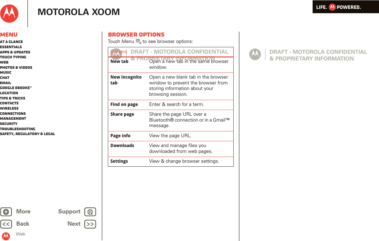 LIFE.         POWERED.Back NextMore Support+MOTOROLA XOOMMenuAt a glanceEssentialsApps &amp; updatesTouch typingWebPhotos &amp; videosMusicChatEmailGoogle eBooks™LocationTips &amp; tricksContactsWirelessConnectionsmanagementSecurityTroubleshootingSafety, Regulatory &amp; LegalWebBrowser optionsTouch Menu  to see browser options:OptionsNew tab Open a new tab in the same browser window.New incognito tabOpen a new blank tab in the browser window to prevent the browser from storing information about your browsing session.Find on page Enter &amp; search for a term.Share page Share the page URL over a Bluetooth® connection or in a Gmail™ message.Page info View the page URL.Downloads View and manage files you downloaded from web pages.Settings View &amp; change browser settings.
