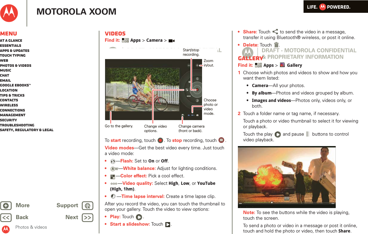 LIFE.         POWERED.Back NextMore Support+MOTOROLA XOOMMenuAt a glanceEssentialsApps &amp; updatesTouch typingWebPhotos &amp; videosMusicChatEmailGoogle eBooks™LocationTips &amp; tricksContactsWirelessConnectionsmanagementSecurityTroubleshootingSafety, Regulatory &amp; LegalPhotos &amp; videosVideosFind it:  Apps &gt; Camera &gt;To start recording, touch  . To stop recording, touch  .Video modes—Get the best video every time. Just touch a video mode: •—Flash: Set to On or Off.•—White balance: Adjust for lighting conditions.•—Color effect: Pick a cool effect.•—Video quality: Select High, Low, or YouTube (High, 1hm).•—Time lapse interval: Create a time lapse clip.After you record the video, you can touch the thumbnail to open your gallery. Touch the video to view options:•Play: Touch .• Start a slideshow: Tou ch .Change camera(front or back).Choosephoto orvideomode.Start/stoprecording.Zoomin/out.Change videooptions.Go to the gallery.AW•Share: Touch  to send the video in a message, transfer it using Bluetooth® wireless, or post it online.• Delete: Tou ch .GalleryFind it:  Apps &gt; Gallery  1Choose which photos and videos to show and how you want them listed:•Camera—All your photos.•By album—Photos and videos grouped by album.•Images and videos—Photos only, videos only, or both.2Touch a folder name or tag name, if necessary. Touch a photo or video thumbnail to select it for viewing or playback.Touch the play   and pause   buttons to control video playback.Note: To see the buttons while the video is playing, touch the screen.To send a photo or video in a message or post it online, touch and hold the photo or video, then touch Share. 02:2400:04