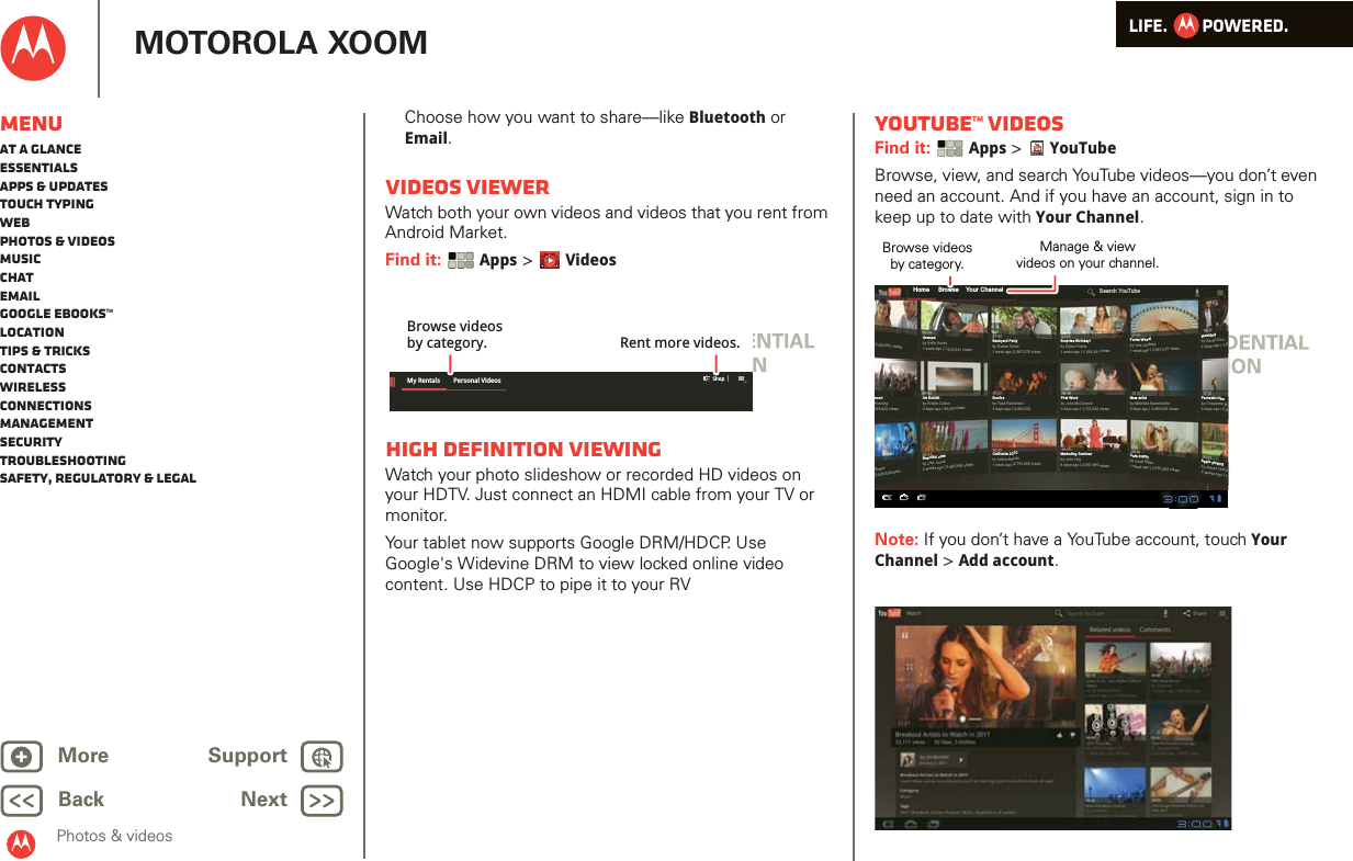LIFE.         POWERED.Back NextMore Support+MOTOROLA XOOMPhotos &amp; videosMenuAt a glanceEssentialsApps &amp; updatesTouch typingWebPhotos &amp; videosMusicChatEmailGoogle eBooks™LocationTips &amp; tricksContactsWirelessConnectionsmanagementSecurityTroubleshootingSafety, Regulatory &amp; LegalChoose how you want to share—like Bluetooth or Email.VIDEOS VIEWERWatch both your own videos and videos that you rent from Android Market.Find it:  Apps &gt; VideosHigh Definition viewingWatch your photo slideshow or recorded HD videos on your HDTV. Just connect an HDMI cable from your TV or monitor.Your tablet now supports Google DRM/HDCP. Use Google&apos;s Widevine DRM to view locked online video content. Use HDCP to pipe it to your RVMy Rentals Personal VideosShopBrowse videosby category. Rent more videos.YouTube™ videosFind it:  Apps &gt; YouTubeBrowse, view, and search YouTube videos—you don’t even need an account. And if you have an account, sign in to keep up to date with Your Channel.Note: If you don’t have a YouTube account, touch Your Channel &gt; Add account.Home     Browse    Your ChannelSearch YouTube3,354,581 viewsncertFanning379,423 viewsGrampsby Keith Horak1 week ago | 1,323,341 viewsArt Exhibitby Kristin Cullen2 days ago | 99,487viewsBeautiful viewby Lisa Jones2 weeks ago | 5,465,665 viewsBackyard Partyby Rohan Grant1 week ago |2,667,579 viewsSurprise Birthday!by Dylan Foster1 week ago | 1,324,341 viewsFerris Wheelby Lisa Lindsay1 week ago | 2,667,579 viewsWeddingby Sarah Dion2 days ago | 1,6Fantastic hikeby Cheyenne M3 days ago | 2,6Apple pickingby James Thiede2 weeks ago | 1,Bonfireby Todd Palminteri3 days ago | 3,493,602California 2010by Arthur Baudo1 week ago |2,761,602 viewsFirst Wordby John McConnell3 days ago | 1,115,342 viewsMarketing Seminarby Julie Hay4 days ago | 2,567,890 viewsNew artistby Michelle Scannicchio3 days ago | 3,493,602 viewsCute puppyby Scott Wilke1 week ago | 2,761,602 viewsBleser3,425,532viewsBrowse videosby category.Manage &amp; viewvideos on your channel.