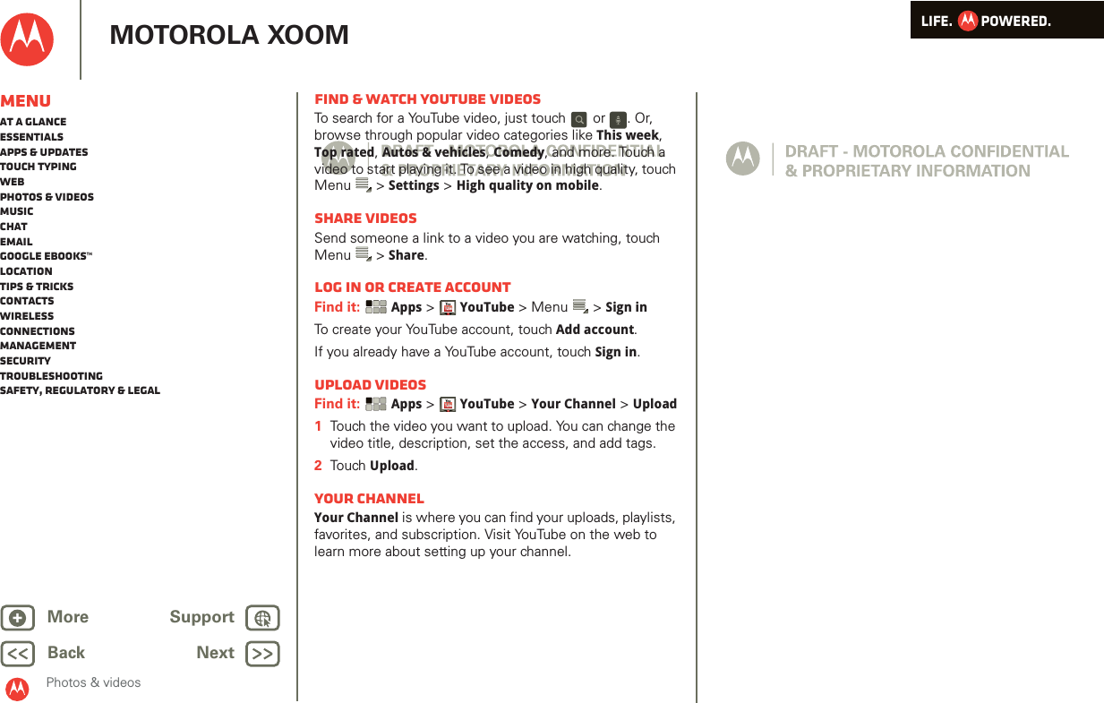 LIFE.         POWERED.Back NextMore Support+MOTOROLA XOOMMenuAt a glanceEssentialsApps &amp; updatesTouch typingWebPhotos &amp; videosMusicChatEmailGoogle eBooks™LocationTips &amp; tricksContactsWirelessConnectionsmanagementSecurityTroubleshootingSafety, Regulatory &amp; LegalPhotos &amp; videosFind &amp; watch YouTube videosTo search for a YouTube video, just touch   or  . Or, browse through popular video categories like This week, Top rated, Autos &amp; vehicles, Comedy, and more. Touch a video to start playing it. To see a video in high quality, touch Menu  &gt; Settings &gt; High quality on mobile.Share videosSend someone a link to a video you are watching, touch Menu  &gt; Share.Log in or create accountFind it:  Apps &gt;YouTube &gt; Menu  &gt; Sign inTo create your YouTube account, touch Add account.If you already have a YouTube account, touch Sign in.Upload videosFind it:  Apps &gt;YouTube &gt; Your Channel &gt; Upload  1Touch the video you want to upload. You can change the video title, description, set the access, and add tags.2Tou ch Upload.Your channelYour Channel is where you can find your uploads, playlists, favorites, and subscription. Visit YouTube on the web to learn more about setting up your channel.