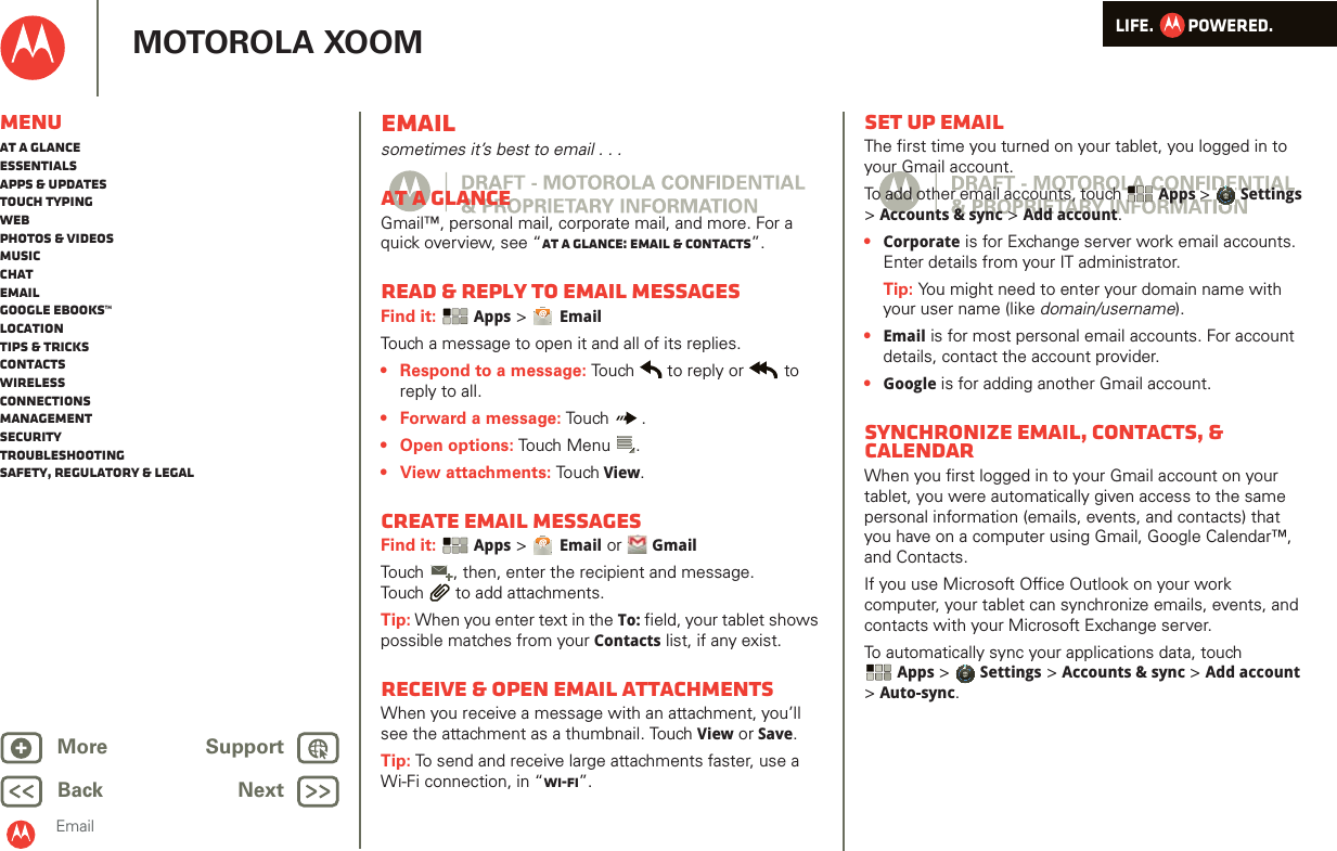 LIFE.         POWERED.Back NextMore Support+MOTOROLA XOOMMenuAt a glanceEssentialsApps &amp; updatesTouch typingWebPhotos &amp; videosMusicChatEmailGoogle eBooks™LocationTips &amp; tricksContactsWirelessConnectionsmanagementSecurityTroubleshootingSafety, Regulatory &amp; LegalEmailEmailsometimes it’s best to email . . .At a glanceGmail™, personal mail, corporate mail, and more. For a quick overview, see “At a glance: Email &amp; contacts”.Read &amp; reply to email messagesFind it:  Apps &gt; EmailTouch a message to open it and all of its replies.• Respond to a message: Touch  to reply or  to reply to all.• Forward a message: Touch .• Open options: Touch Menu .•View attachments: Touch View.Create email messagesFind it:  Apps &gt; Email or  GmailTouch , then, enter the recipient and message. Touch  to add attachments.Tip: When you enter text in the To: field, your tablet shows possible matches from your Contacts list, if any exist.Receive &amp; open email attachmentsWhen you receive a message with an attachment, you’ll see the attachment as a thumbnail. Touch View or Save. Tip: To send and receive large attachments faster, use a Wi-Fi connection, in “Wi-Fi”.Set up emailThe first time you turned on your tablet, you logged in to your Gmail account.To add other email accounts, touch  Apps &gt; Settings &gt;Accounts &amp; sync &gt; Add account.•Corporate is for Exchange server work email accounts. Enter details from your IT administrator.Tip: You might need to enter your domain name with your user name (like domain/username).•Email is for most personal email accounts. For account details, contact the account provider.•Google is for adding another Gmail account.Synchronize email, contacts, &amp; calendarWhen you first logged in to your Gmail account on your tablet, you were automatically given access to the same personal information (emails, events, and contacts) that you have on a computer using Gmail, Google Calendar™, and Contacts.If you use Microsoft Office Outlook on your work computer, your tablet can synchronize emails, events, and contacts with your Microsoft Exchange server.To automatically sync your applications data, touch Apps &gt; Settings &gt; Accounts &amp; sync &gt; Add account &gt;Auto-sync.