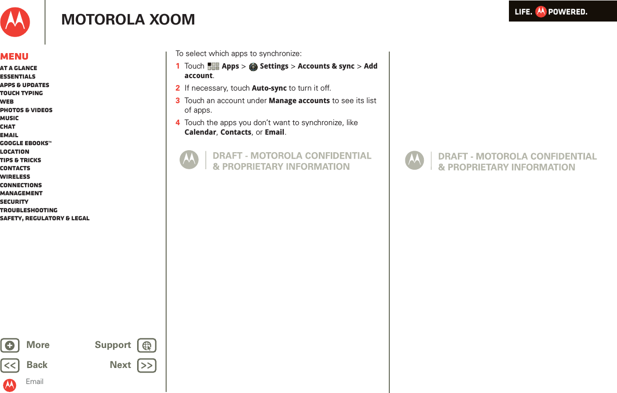 LIFE.         POWERED.Back NextMore Support+MOTOROLA XOOMEmailMenuAt a glanceEssentialsApps &amp; updatesTouch typingWebPhotos &amp; videosMusicChatEmailGoogle eBooks™LocationTips &amp; tricksContactsWirelessConnectionsmanagementSecurityTroubleshootingSafety, Regulatory &amp; LegalTo select which apps to synchronize:  1Tou ch  Apps &gt; Settings &gt; Accounts &amp; sync &gt; Add account.2If necessary, touch Auto-sync to turn it off.3Touch an account under Manage accounts to see its list of apps.4Touch the apps you don’t want to synchronize, like Calendar, Contacts, or Email.