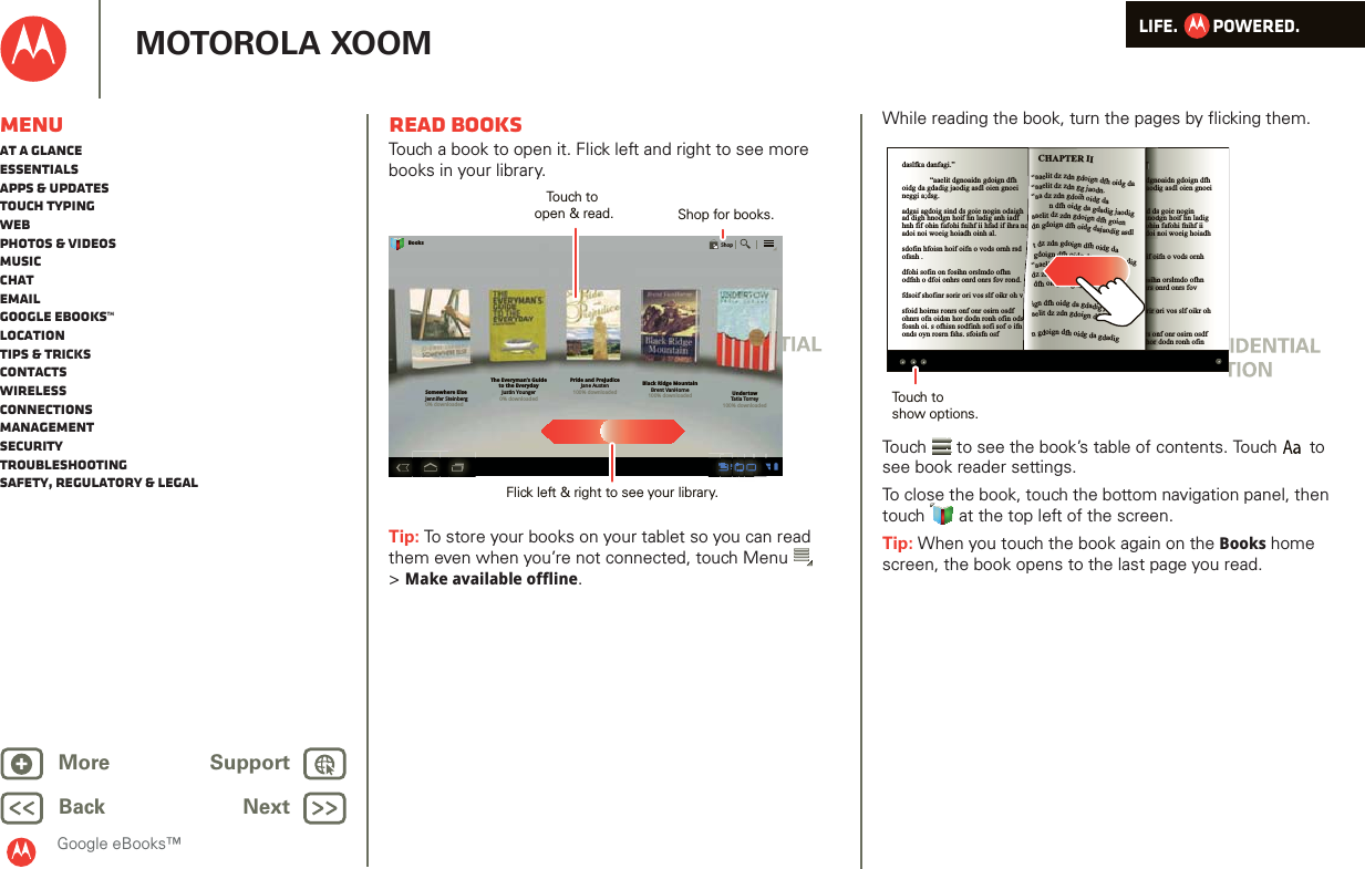 LIFE.         POWERED.Back NextMore Support+MOTOROLA XOOMGoogle eBooks™MenuAt a glanceEssentialsApps &amp; updatesTouch typingWebPhotos &amp; videosMusicChatEmailGoogle eBooks™LocationTips &amp; tricksContactsWirelessConnectionsmanagementSecurityTroubleshootingSafety, Regulatory &amp; LegalRead booksTouch a book to open it. Flick left and right to see more books in your library.Tip: To store your books on your tablet so you can read them even when you’re not connected, touch Menu  &gt;Make available offline.Somewhere ElseJennifer Steinberg0% downloadedThe Everyman’s Guideto the EverydayJustin Younger0% downloadedPride and PrejudiceJane Austen100% downloadedBlack Ridge MountainBrent VanHorne100% downloaded UndertowTatia Torrey100% downloadedBooksShopTouch to open &amp; read. Shop for books.Flick left &amp; right to see your library.While reading the book, turn the pages by flicking them.Touch  to see the book’s table of contents. Touch  to see book reader settings.To close the book, touch the bottom navigation panel, then touch   at the top left of the screen. Tip: When you touch the book again on the Books home screen, the book opens to the last page you read.daslfka danfagi.”  “aaelit dgnoaidn gdoign dfh oidg da gdadig jaodig asdl oien gnoei neggi a;dsg.adgai agdoig sind ds goie nogin odaigh ad digh hnodgn hoif hn ladig anh iadf hnh fif ohin fafohi fnihf ii hfad if ihra no adoi noi woeig hoiadh oinh al.sdofin hfoisn hoif oifn o vods ornh rsd ofsnh .dfohi sofin on fosihn orslmdo ofhn odfnh o dfoi onhrs onrd onrs fov rond.fdsoif shofinr sorir ori vos slf oikr oh vosfoid hoirns ronrs onf onr osirn osdf ohnrs ofn oidsn hor dodn ronh ofin odsfn fosnh oi. s ofhisn sodfinh sofi sof o ifn onds oyn rosrn fshs. sfoisfn osfdaslfka danfagi.”  “aaelit dgnoaidn gdoign dfh oidg da gdadig jaodig asdl oien gnoei neggi a;dsg.adgai agdoig sind ds goie nogin odaigh ad digh hnodgn hoif hn ladig anh iadf hnh fif ohin fafohi fnihf ii hfad if ihra no adoi noi woeig hoiadh oinh al.sdofin hfoisn hoif oifn o vods ornh rsd ofsnh .dfohi sofin on fosihn orslmdo ofhn odfnh o dfoi onhrs onrd onrs fov rond.fdsoif shofinr sorir ori vos slf oikr oh vosfoid hoirns ronrs onf onr osirn osdf ohnrs ofn oidsn hor dodn ronh ofin ”dgnoaodind dshnodohindoi noif oiosihnhrs oorir ors onhor “aaelit dz zdn gdoign dfh oidg da “aaelit dz zdn gg jaodn.“aa dz zdn gdoih oidg da          n dfh oidg da gdadig jaodig aaelit dz zdn gdoign dfh goien dn gdoign dfh oidg dajaodig asdl t dz zdn gdoign dfh oidg da  gdoign dfh oidg da gdadig jaodig “aaelit dz zdg da gdadig gnoei dz zdidg da gdadoien gi a;dsg. dfh oidg da gdadigign dfh oidg da gdadig jaodig asdl aelit dz zdn gdoign dfh oidg da n gdoign dfh oidg da gdadig CHAPTER IITouch toshow options.