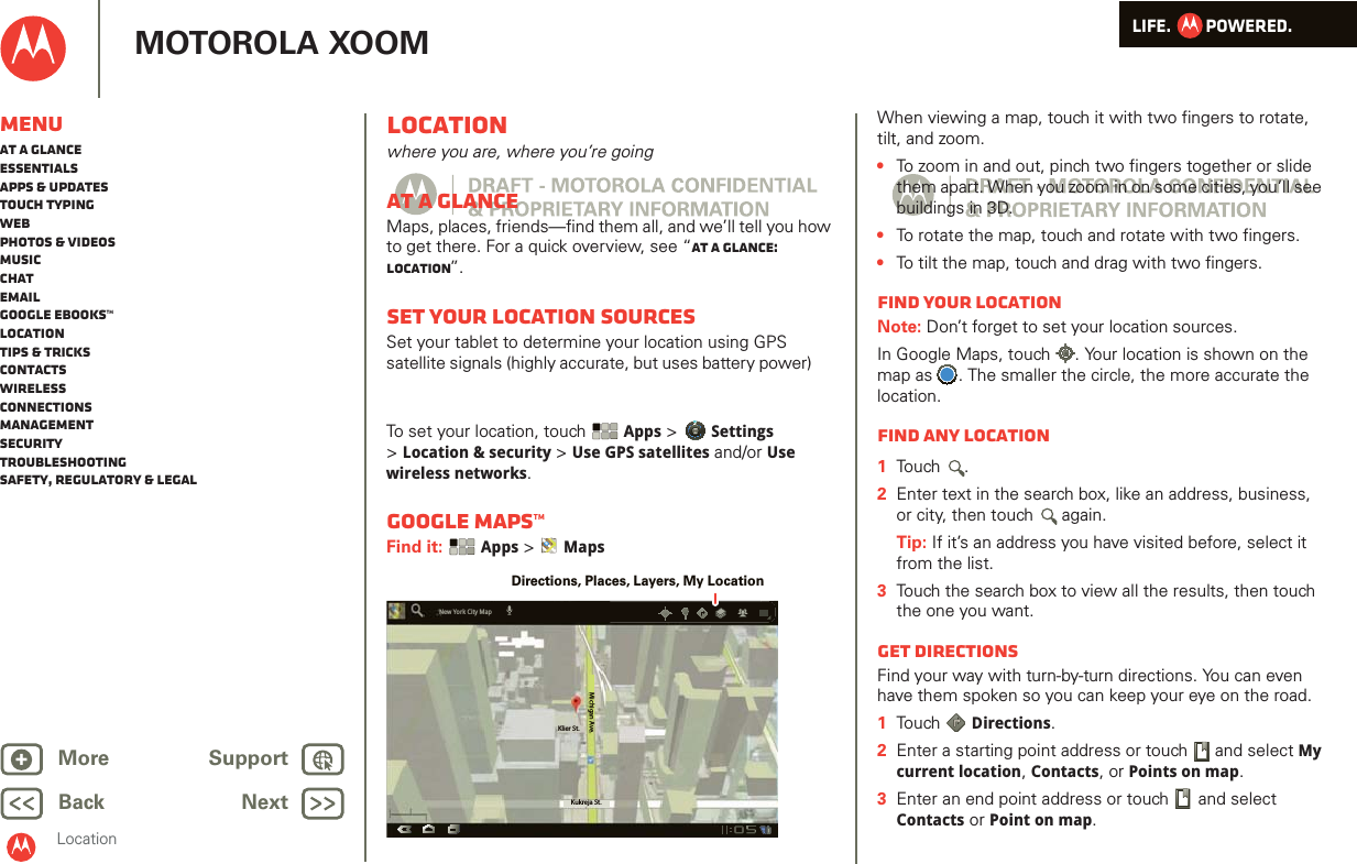 LIFE.         POWERED.Back NextMore Support+MOTOROLA XOOMMenuAt a glanceEssentialsApps &amp; updatesTouch typingWebPhotos &amp; videosMusicChatEmailGoogle eBooks™LocationTips &amp; tricksContactsWirelessConnectionsmanagementSecurityTroubleshootingSafety, Regulatory &amp; LegalLocationLocationwhere you are, where you’re goingAt a glanceMaps, places, friends—find them all, and we’ll tell you how to get there. For a quick overview, see “At a glance: Location”.Set your location sourcesSet your tablet to determine your location using GPS satellite signals (highly accurate, but uses battery power)  To set your location, touch Apps &gt; Settings &gt;Location &amp; security &gt; Use GPS satellites and/or Use wireless networks.Google Maps™Find it:  Apps &gt;  MapsKlier St.Kukreja St.Michigan Ave.New York City MapDirections, Places, Layers, My LocationWhen viewing a map, touch it with two fingers to rotate, tilt, and zoom.•To zoom in and out, pinch two fingers together or slide them apart. When you zoom in on some cities, you’ll see buildings in 3D. •To rotate the map, touch and rotate with two fingers.•To tilt the map, touch and drag with two fingers.Find your locationNote: Don’t forget to set your location sources.In Google Maps, touch . Your location is shown on the map as . The smaller the circle, the more accurate the location.Find any location  1Touch .2Enter text in the search box, like an address, business, or city, then touch  again.Tip: If it’s an address you have visited before, select it from the list.3Touch the search box to view all the results, then touch the one you want.Get directionsFind your way with turn-by-turn directions. You can even have them spoken so you can keep your eye on the road.  1Touch  Directions.2Enter a starting point address or touch   and select My current location, Contacts, or Points on map.3Enter an end point address or touch   and select Contacts or Point on map.