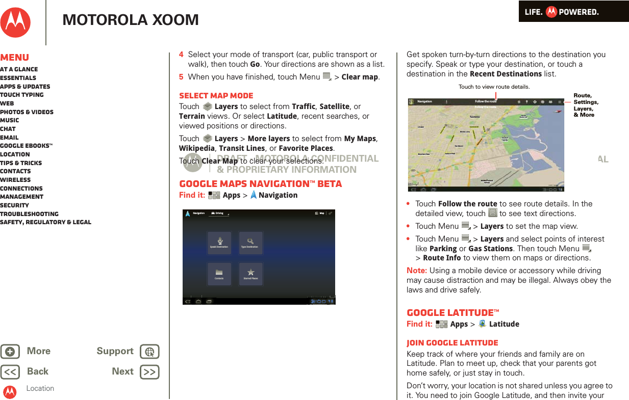 LIFE.         POWERED.Back NextMore Support+MOTOROLA XOOMLocationMenuAt a glanceEssentialsApps &amp; updatesTouch typingWebPhotos &amp; videosMusicChatEmailGoogle eBooks™LocationTips &amp; tricksContactsWirelessConnectionsmanagementSecurityTroubleshootingSafety, Regulatory &amp; Legal4Select your mode of transport (car, public transport or walk), then touch Go. Your directions are shown as a list. 5When you have finished, touch Menu  &gt; Clear map.Select map modeTou ch  Layers to select from Traffic, Satellite, or Terrain views. Or select Latitude, recent searches, or viewed positions or directions.Tou ch  Layers &gt; More layers to select from My Maps, Wikipedia, Transit Lines, or Favorite Places.Tou ch Clear Map to clear your selections.Google Maps Navigation™ BETAFind it:  Apps &gt;  NavigationSpeak Destination Type DestinationContacts Starred PlacesNavigation DrivingMapGet spoken turn-by-turn directions to the destination you specify. Speak or type your destination, or touch a destination in the Recent Destinations list.•Touch Follow the route to see route details. In the detailed view, touch  to see text directions.•Touch Menu  &gt; Layers to set the map view. •Touch Menu  &gt; Layers and select points of interest like Parking or Gas Stations. Then touch Menu  &gt;Route Info to view them on maps or directions.Note: Using a mobile device or accessory while driving may cause distraction and may be illegal. Always obey the laws and drive safely.Google Latitude™Find it:  Apps &gt;  LatitudeJoin Google LatitudeKeep track of where your friends and family are on Latitude. Plan to meet up, check that your parents got home safely, or just stay in touch.Don’t worry, your location is not shared unless you agree to it. You need to join Google Latitude, and then invite your Los AltosLos AltosLos AltosMountain ViewMountain ViewMountain ViewFairmeadowFairmeadowFairmeadowPalo AltoPalo AltoBaylands ParkBaylands ParkPalo AltoBaylands ParkFollow the routeNavigationLos AltosLos AltosLos AltosMountain ViewMountain ViewMountain View Jackson ParkJackson ParkRex ManorRex ManorRex ManorMonta LomaMonta LomaMonta LomaFairmeadowFairmeadowFairmeadowSan Antonio RdSan Antonio RdSan Antonio RdCentral PkwyCentral PkwyCentral PkwyNew Camino PkwyNew Camino PkwyNew Camino PkwyBayshore PwyBayshore PwyBayshore PwyOld Middleeld WayOld Middleeld WayOld Middleeld WayChallenge RdChallenge RdChallenge RdShoreline atShoreline atMountainMountainView ParkView ParkShoreline atMountainView ParkPalo AltoPalo AltoBaylands ParkBaylands ParkPalo AltoBaylands ParkMoett FederalMoett FederalAireldAir eldFollow the routeJackson ParkMoett FederalAireldRoute, Settings,Layers, &amp; MoreTouch to view route details. 