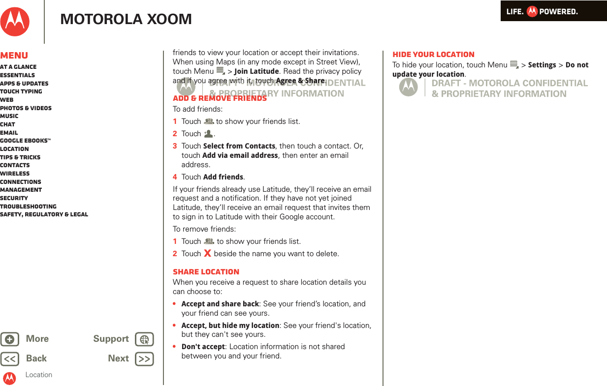 LIFE.         POWERED.Back NextMore Support+MOTOROLA XOOMMenuAt a glanceEssentialsApps &amp; updatesTouch typingWebPhotos &amp; videosMusicChatEmailGoogle eBooks™LocationTips &amp; tricksContactsWirelessConnectionsmanagementSecurityTroubleshootingSafety, Regulatory &amp; LegalLocationfriends to view your location or accept their invitations. When using Maps (in any mode except in Street View), touch Menu  &gt; Join Latitude. Read the privacy policy and if you agree with it, touch Agree &amp; Share.Add &amp; remove friendsTo add friends:  1Touch  to show your friends list.2Tou ch .3Tou ch Select from Contacts, then touch a contact. Or, touch Add via email address, then enter an email address.4Tou ch Add friends.If your friends already use Latitude, they’ll receive an email request and a notification. If they have not yet joined Latitude, they’ll receive an email request that invites them to sign in to Latitude with their Google account.To r e m ove  f r i e nd s:  1Touch  to show your friends list.2Touch   beside the name you want to delete.Share locationWhen you receive a request to share location details you can choose to:•Accept and share back: See your friend’s location, and your friend can see yours.•Accept, but hide my location: See your friend&apos;s location, but they can&apos;t see yours.•Don&apos;t accept: Location information is not shared between you and your friend.+XHide your locationTo hide your location, touch Menu  &gt; Settings &gt; Do not update your location.