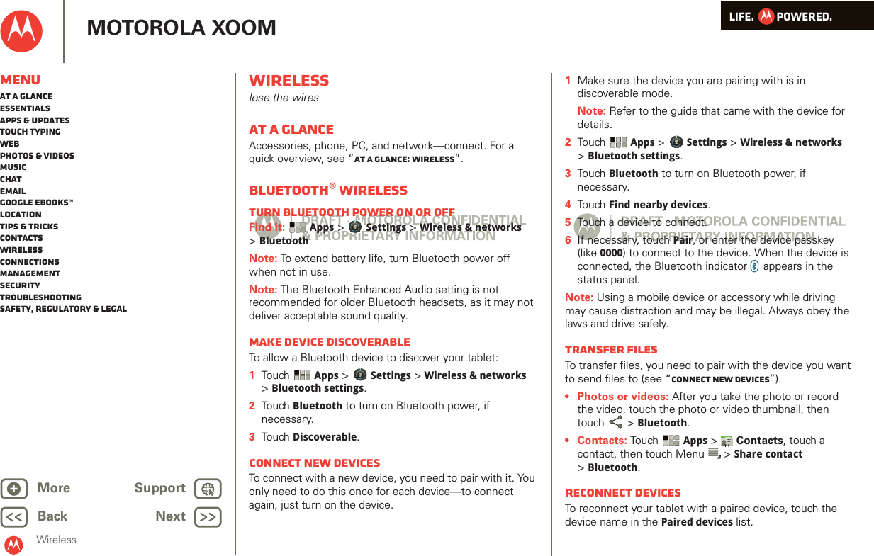 LIFE.         POWERED.Back NextMore Support+MOTOROLA XOOMWirelessMenuAt a glanceEssentialsApps &amp; updatesTouch typingWebPhotos &amp; videosMusicChatEmailGoogle eBooks™LocationTips &amp; tricksContactsWirelessConnectionsmanagementSecurityTroubleshootingSafety, Regulatory &amp; LegalWirelesslose the wiresAt a glanceAccessories, phone, PC, and network—connect. For a quick overview, see “At a glance: Wireless”.Bluetooth® wirelessTurn Bluetooth power on or offFind it:  Apps &gt; Settings &gt; Wireless &amp; networks &gt;BluetoothNote: To extend battery life, turn Bluetooth power off when not in use.Note: The Bluetooth Enhanced Audio setting is not recommended for older Bluetooth headsets, as it may not deliver acceptable sound quality.Make device discoverableTo allow a Bluetooth device to discover your tablet:  1Tou ch  Apps &gt; Settings &gt; Wireless &amp; networks &gt;Bluetooth settings.2Tou ch Bluetooth to turn on Bluetooth power, if necessary.3Tou ch Discoverable.Connect new devicesTo connect with a new device, you need to pair with it. You only need to do this once for each device—to connect again, just turn on the device.  1Make sure the device you are pairing with is in discoverable mode.Note: Refer to the guide that came with the device for details.2Touch  Apps &gt; Settings &gt; Wireless &amp; networks &gt;Bluetooth settings.3Touch Bluetooth to turn on Bluetooth power, if necessary.4Touch Find nearby devices.5Touch a device to connect.6If necessary, touch Pair, or enter the device passkey (like 0000) to connect to the device. When the device is connected, the Bluetooth indicator   appears in the status panel.Note: Using a mobile device or accessory while driving may cause distraction and may be illegal. Always obey the laws and drive safely.transfer filesTo transfer files, you need to pair with the device you want to send files to (see “Connect new devices”). • Photos or videos: After you take the photo or record the video, touch the photo or video thumbnail, then touch  &gt; Bluetooth. •Contacts: Touch  Apps &gt;  Contacts, touch a contact, then touch Menu  &gt; Share contact &gt;Bluetooth.Reconnect devicesTo reconnect your tablet with a paired device, touch the device name in the Paired devices list.AndroidMobileTablet