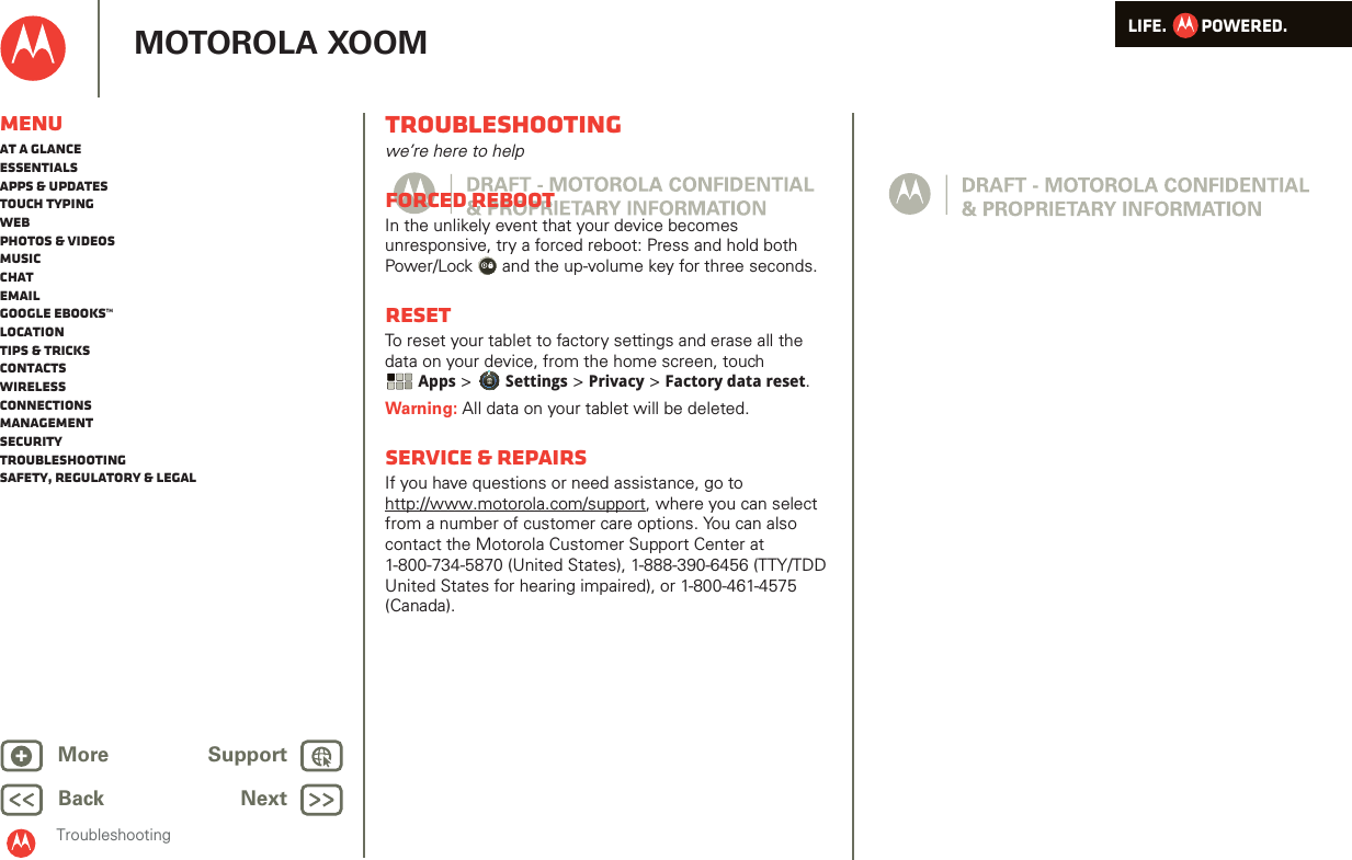 LIFE.         POWERED.Back NextMore Support+MOTOROLA XOOMMenuAt a glanceEssentialsApps &amp; updatesTouch typingWebPhotos &amp; videosMusicChatEmailGoogle eBooks™LocationTips &amp; tricksContactsWirelessConnectionsmanagementSecurityTroubleshootingSafety, Regulatory &amp; LegalTroubleshootingTroubleshootingwe’re here to helpForced RebootIn the unlikely event that your device becomes unresponsive, try a forced reboot: Press and hold both Power/Lock  and the up-volume key for three seconds.ResetTo reset your tablet to factory settings and erase all the data on your device, from the home screen, touch Apps &gt; Settings &gt; Privacy &gt; Factory data reset.Warning: All data on your tablet will be deleted.Service &amp; repairsIf you have questions or need assistance, go to http://www.motorola.com/support, where you can select from a number of customer care options. You can also contact the Motorola Customer Support Center at 1-800-734-5870 (United States), 1-888-390-6456 (TTY/TDD United States for hearing impaired), or 1-800-461-4575 (Canada).