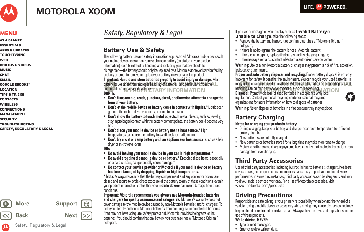 LIFE.         POWERED.Back NextMore Support+MOTOROLA XOOMSafety, Regulatory &amp; LegalMenuAt a glanceEssentialsApps &amp; updatesTouch typingWebPhotos &amp; videosMusicChatEmailGoogle eBooks™LocationTips &amp; tricksContactsWirelessConnectionsmanagementSecurityTroubleshootingSafety, Regulatory &amp; LegalSafety, Regulatory &amp; LegalBattery Use &amp; SafetyBattery Use &amp; SafetyThe following battery use and safety information applies to all Motorola mobile devices. If your mobile device uses a non-removable main battery (as stated in your product information), details related to handling and replacing your battery should be disregarded—the battery should only be replaced by a Motorola-approved service facility, and any attempt to remove or replace your battery may damage the product.Important: Handle and store batteries properly to avoid injury or damage. Most battery issues arise from improper handling of batteries, and particularly from the continued use of damaged batteries.DON’Ts• Don’t disassemble, crush, puncture, shred, or otherwise attempt to change the form of your battery.• Don’t let the mobile device or battery come in contact with liquids.* Liquids can get into the mobile device’s circuits, leading to corrosion.• Don’t allow the battery to touch metal objects. If metal objects, such as jewelry, stay in prolonged contact with the battery contact points, the battery could become very hot.• Don’t place your mobile device or battery near a heat source.* High temperatures can cause the battery to swell, leak, or malfunction.• Don’t dry a wet or damp battery with an appliance or heat source, such as a hair dryer or microwave oven.DOs• Do avoid leaving your mobile device in your car in high temperatures.*• Do avoid dropping the mobile device or battery.* Dropping these items, especially on a hard surface, can potentially cause damage.*• Do contact your service provider or Motorola if your mobile device or battery has been damaged by dropping, liquids or high temperatures.* Note: Always make sure that the battery compartment and any connector covers are closed and secure to avoid direct exposure of the battery to any of these conditions, even if your product information states that your mobile device can resist damage from these conditions.Important: Motorola recommends you always use Motorola-branded batteries and chargers for quality assurance and safeguards. Motorola’s warranty does not cover damage to the mobile device caused by non-Motorola batteries and/or chargers. To help you identify authentic Motorola batteries from non-original or counterfeit batteries (that may not have adequate safety protection), Motorola provides holograms on its batteries. You should confirm that any battery you purchase has a “Motorola Original” hologram.If you see a message on your display such as Invalid Battery or Unable to Charge, take the following steps:•Remove the battery and inspect it to confirm that it has a “Motorola Original” hologram;•If there is no hologram, the battery is not a Motorola battery;•If there is a hologram, replace the battery and try charging it again;•If the message remains, contact a Motorola authorized service center.Warning: Use of a non-Motorola battery or charger may present a risk of fire, explosion, leakage, or other hazard.Proper and safe battery disposal and recycling: Proper battery disposal is not only important for safety, it benefits the environment. You can recycle your used batteries in many retail or service provider locations. Additional information on proper disposal and recycling can be found at www.motorola.com/recyclingDisposal: Promptly dispose of used batteries in accordance with local regulations. Contact your local recycling center or national recycling organizations for more information on how to dispose of batteries.Warning: Never dispose of batteries in a fire because they may explode.Battery ChargingBatter y ChargingNotes for charging your product’s battery:•During charging, keep your battery and charger near room temperature for efficient battery charging.•New batteries are not fully charged.•New batteries or batteries stored for a long time may take more time to charge.•Motorola batteries and charging systems have circuitry that protects the battery from damage from overcharging.Third Party AccessoriesUse of third party accessories, including but not limited to batteries, chargers, headsets, covers, cases, screen protectors and memory cards, may impact your mobile device’s performance. In some circumstances, third party accessories can be dangerous and may void your mobile device’s warranty. For a list of Motorola accessories, visit www.motorola.com/productsDriving PrecautionsResponsible and safe driving is your primary responsibility when behind the wheel of a vehicle. Using a mobile device or accessory while driving may cause distraction and may be prohibited or restricted in certain areas. Always obey the laws and regulations on the use of these products.While driving, NEVER:•Type or read messages.•Enter or review written data.032375o