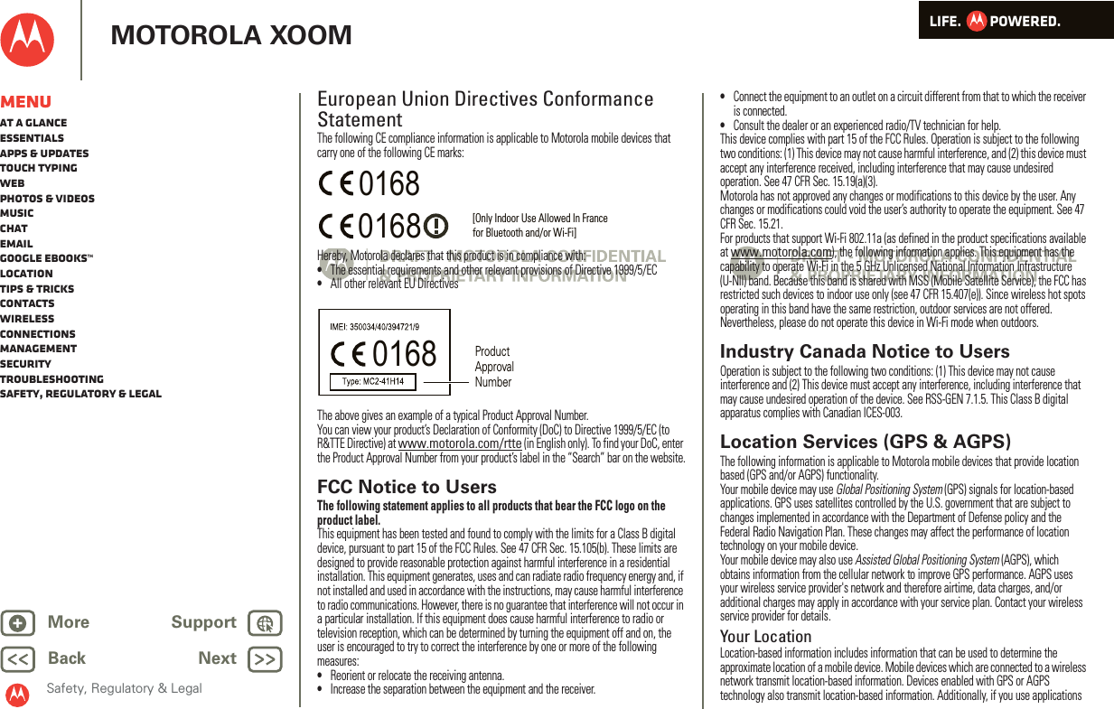 LIFE.         POWERED.Back NextMore Support+MOTOROLA XOOMSafety, Regulatory &amp; LegalMenuAt a glanceEssentialsApps &amp; updatesTouch typingWebPhotos &amp; videosMusicChatEmailGoogle eBooks™LocationTips &amp; tricksContactsWirelessConnectionsmanagementSecurityTroubleshootingSafety, Regulatory &amp; LegalEuropean Union Directives Conformance StatementEU Conf ormanceThe following CE compliance information is applicable to Motorola mobile devices that carry one of the following CE marks:Hereby, Motorola declares that this product is in compliance with:•The essential requirements and other relevant provisions of Directive 1999/5/EC•All other relevant EU DirectivesThe above gives an example of a typical Product Approval Number.You can view your product’s Declaration of Conformity (DoC) to Directive 1999/5/EC (to R&amp;TTE Directive) at www.motorola.com/rtte (in English only). To find your DoC, enter the Product Approval Number from your product’s label in the “Search” bar on the website.FCC Notice to UsersFCC NoticeThe following statement applies to all products that bear the FCC logo on the product label.This equipment has been tested and found to comply with the limits for a Class B digital device, pursuant to part 15 of the FCC Rules. See 47 CFR Sec. 15.105(b). These limits are designed to provide reasonable protection against harmful interference in a residential installation. This equipment generates, uses and can radiate radio frequency energy and, if not installed and used in accordance with the instructions, may cause harmful interference to radio communications. However, there is no guarantee that interference will not occur in a particular installation. If this equipment does cause harmful interference to radio or television reception, which can be determined by turning the equipment off and on, the user is encouraged to try to correct the interference by one or more of the following measures:•Reorient or relocate the receiving antenna.•Increase the separation between the equipment and the receiver.0168 [Only Indoor Use Allowed In Francefor Bluetooth and/or Wi-Fi]01680168 Product Approval Number•Connect the equipment to an outlet on a circuit different from that to which the receiver is connected.•Consult the dealer or an experienced radio/TV technician for help.This device complies with part 15 of the FCC Rules. Operation is subject to the following two conditions: (1) This device may not cause harmful interference, and (2) this device must accept any interference received, including interference that may cause undesired operation. See 47 CFR Sec. 15.19(a)(3).Motorola has not approved any changes or modifications to this device by the user. Any changes or modifications could void the user’s authority to operate the equipment. See 47 CFR Sec. 15.21.For products that support Wi-Fi 802.11a (as defined in the product specifications available at www.motorola.com), the following information applies. This equipment has the capability to operate Wi-Fi in the 5 GHz Unlicensed National Information Infrastructure (U-NII) band. Because this band is shared with MSS (Mobile Satellite Service), the FCC has restricted such devices to indoor use only (see 47 CFR 15.407(e)). Since wireless hot spots operating in this band have the same restriction, outdoor services are not offered. Nevertheless, please do not operate this device in Wi-Fi mode when outdoors.Industry Canada Notice to UsersIndust ry Cana da NoticeOperation is subject to the following two conditions: (1) This device may not cause interference and (2) This device must accept any interference, including interference that may cause undesired operation of the device. See RSS-GEN 7.1.5. This Class B digital apparatus complies with Canadian ICES-003.Location Services (GPS &amp; AGPS)GPS &amp; AGPSThe following information is applicable to Motorola mobile devices that provide location based (GPS and/or AGPS) functionality.Your mobile device may use Global Positioning System (GPS) signals for location-based applications. GPS uses satellites controlled by the U.S. government that are subject to changes implemented in accordance with the Department of Defense policy and the Federal Radio Navigation Plan. These changes may affect the performance of location technology on your mobile device.Your mobile device may also use Assisted Global Positioning System (AGPS), which obtains information from the cellular network to improve GPS performance. AGPS uses your wireless service provider&apos;s network and therefore airtime, data charges, and/or additional charges may apply in accordance with your service plan. Contact your wireless service provider for details.Your LocationLocation-based information includes information that can be used to determine the approximate location of a mobile device. Mobile devices which are connected to a wireless network transmit location-based information. Devices enabled with GPS or AGPS technology also transmit location-based information. Additionally, if you use applications 