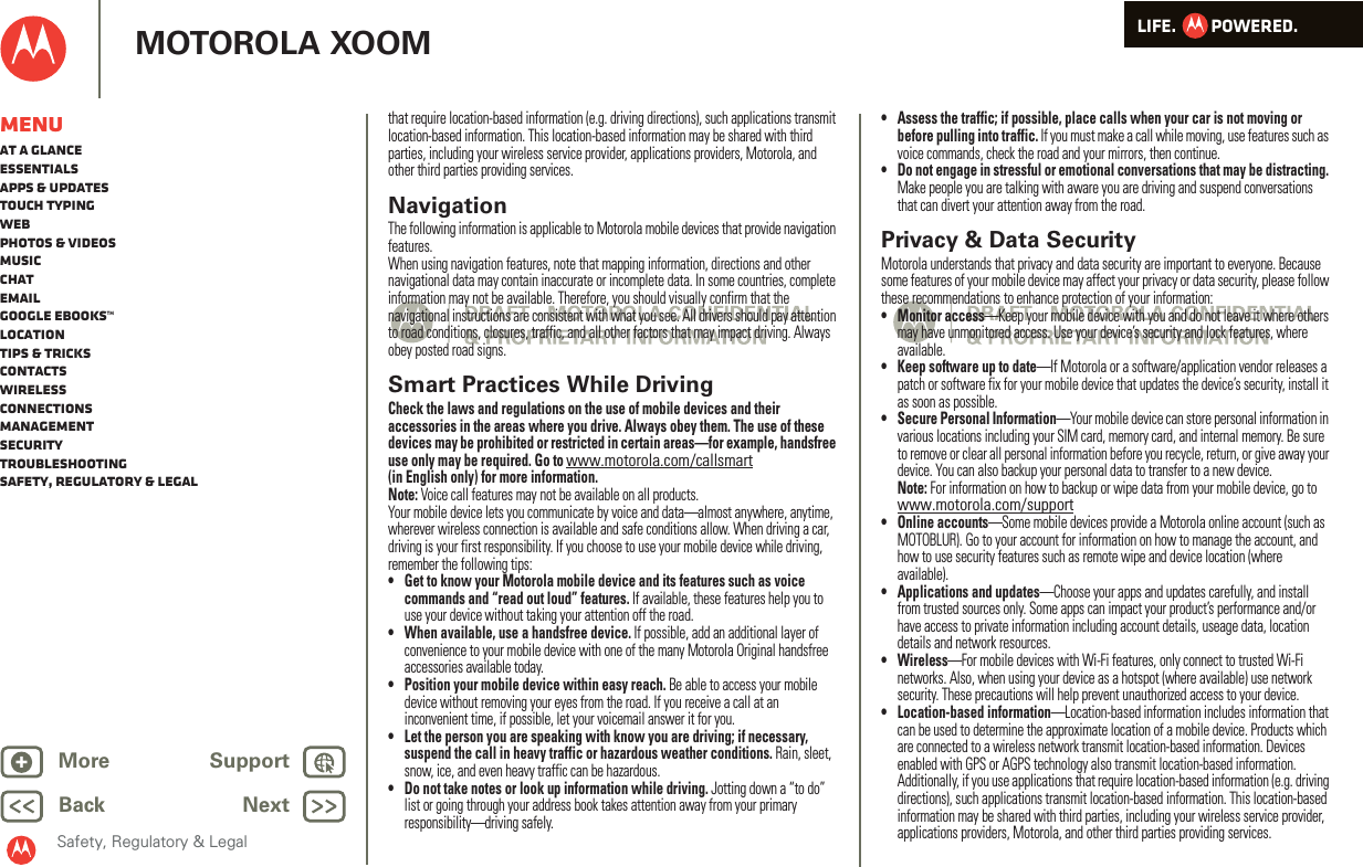 LIFE.         POWERED.Back NextMore Support+MOTOROLA XOOMSafety, Regulatory &amp; LegalMenuAt a glanceEssentialsApps &amp; updatesTouch typingWebPhotos &amp; videosMusicChatEmailGoogle eBooks™LocationTips &amp; tricksContactsWirelessConnectionsmanagementSecurityTroubleshootingSafety, Regulatory &amp; Legalthat require location-based information (e.g. driving directions), such applications transmit location-based information. This location-based information may be shared with third parties, including your wireless service provider, applications providers, Motorola, and other third parties providing services.NavigationNaviga tionThe following information is applicable to Motorola mobile devices that provide navigation features.When using navigation features, note that mapping information, directions and other navigational data may contain inaccurate or incomplete data. In some countries, complete information may not be available. Therefore, you should visually confirm that the navigational instructions are consistent with what you see. All drivers should pay attention to road conditions, closures, traffic, and all other factors that may impact driving. Always obey posted road signs.Smart Practices While DrivingDriving SafetyCheck the laws and regulations on the use of mobile devices and their accessories in the areas where you drive. Always obey them. The use of these devices may be prohibited or restricted in certain areas—for example, handsfree use only may be required. Go to www.motorola.com/callsmart (in English only) for more information.Note: Voice call features may not be available on all products.Your mobile device lets you communicate by voice and data—almost anywhere, anytime, wherever wireless connection is available and safe conditions allow. When driving a car, driving is your first responsibility. If you choose to use your mobile device while driving, remember the following tips:• Get to know your Motorola mobile device and its features such as voice commands and “read out loud” features. If available, these features help you to use your device without taking your attention off the road.• When available, use a handsfree device. If possible, add an additional layer of convenience to your mobile device with one of the many Motorola Original handsfree accessories available today.• Position your mobile device within easy reach. Be able to access your mobile device without removing your eyes from the road. If you receive a call at an inconvenient time, if possible, let your voicemail answer it for you.• Let the person you are speaking with know you are driving; if necessary, suspend the call in heavy traffic or hazardous weather conditions. Rain, sleet, snow, ice, and even heavy traffic can be hazardous.• Do not take notes or look up information while driving. Jotting down a “to do” list or going through your address book takes attention away from your primary responsibility—driving safely.• Assess the traffic; if possible, place calls when your car is not moving or before pulling into traffic. If you must make a call while moving, use features such as voice commands, check the road and your mirrors, then continue.• Do not engage in stressful or emotional conversations that may be distracting. Make people you are talking with aware you are driving and suspend conversations that can divert your attention away from the road.Privacy &amp; Data SecurityPrivacy  &amp; Data SecurityMotorola understands that privacy and data security are important to everyone. Because some features of your mobile device may affect your privacy or data security, please follow these recommendations to enhance protection of your information:• Monitor access—Keep your mobile device with you and do not leave it where others may have unmonitored access. Use your device’s security and lock features, where available.• Keep software up to date—If Motorola or a software/application vendor releases a patch or software fix for your mobile device that updates the device’s security, install it as soon as possible.• Secure Personal Information—Your mobile device can store personal information in various locations including your SIM card, memory card, and internal memory. Be sure to remove or clear all personal information before you recycle, return, or give away your device. You can also backup your personal data to transfer to a new device.Note: For information on how to backup or wipe data from your mobile device, go to www.motorola.com/support• Online accounts—Some mobile devices provide a Motorola online account (such as MOTOBLUR). Go to your account for information on how to manage the account, and how to use security features such as remote wipe and device location (where available).• Applications and updates—Choose your apps and updates carefully, and install from trusted sources only. Some apps can impact your product’s performance and/or have access to private information including account details, useage data, location details and network resources.•Wireless—For mobile devices with Wi-Fi features, only connect to trusted Wi-Fi networks. Also, when using your device as a hotspot (where available) use network security. These precautions will help prevent unauthorized access to your device.• Location-based information—Location-based information includes information that can be used to determine the approximate location of a mobile device. Products which are connected to a wireless network transmit location-based information. Devices enabled with GPS or AGPS technology also transmit location-based information. Additionally, if you use applications that require location-based information (e.g. driving directions), such applications transmit location-based information. This location-based information may be shared with third parties, including your wireless service provider, applications providers, Motorola, and other third parties providing services.