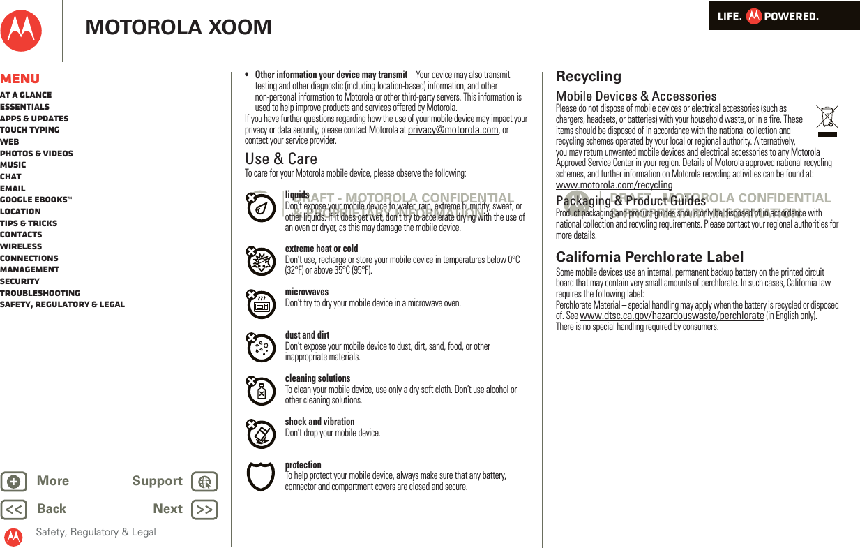 LIFE.         POWERED.Back NextMore Support+MOTOROLA XOOMSafety, Regulatory &amp; LegalMenuAt a glanceEssentialsApps &amp; updatesTouch typingWebPhotos &amp; videosMusicChatEmailGoogle eBooks™LocationTips &amp; tricksContactsWirelessConnectionsmanagementSecurityTroubleshootingSafety, Regulatory &amp; Legal• Other information your device may transmit—Your device may also transmit testing and other diagnostic (including location-based) information, and other non-personal information to Motorola or other third-party servers. This information is used to help improve products and services offered by Motorola.If you have further questions regarding how the use of your mobile device may impact your privacy or data security, please contact Motorola at privacy@motorola.com, or contact your service provider.Use &amp; CareUse &amp; CareTo care for your Motorola mobile device, please observe the following:liquidsDon’t expose your mobile device to water, rain, extreme humidity, sweat, or other liquids. If it does get wet, don’t try to accelerate drying with the use of an oven or dryer, as this may damage the mobile device.extreme heat or coldDon’t use, recharge or store your mobile device in temperatures below 0°C (32°F) or above 35°C (95°F).microwavesDon’t try to dry your mobile device in a microwave oven.dust and dirtDon’t expose your mobile device to dust, dirt, sand, food, or other inappropriate materials.cleaning solutionsTo clean your mobile device, use only a dry soft cloth. Don’t use alcohol or other cleaning solutions.shock and vibrationDon’t drop your mobile device.protectionTo help protect your mobile device, always make sure that any battery, connector and compartment covers are closed and secure.RecyclingRecycli ngMobile Devices &amp; AccessoriesPlease do not dispose of mobile devices or electrical accessories (such as chargers, headsets, or batteries) with your household waste, or in a fire. These items should be disposed of in accordance with the national collection and recycling schemes operated by your local or regional authority. Alternatively, you may return unwanted mobile devices and electrical accessories to any Motorola Approved Service Center in your region. Details of Motorola approved national recycling schemes, and further information on Motorola recycling activities can be found at: www.motorola.com/recyclingPackaging &amp; Product GuidesProduct packaging and product guides should only be disposed of in accordance with national collection and recycling requirements. Please contact your regional authorities for more details.California Perchlorate LabelPerchlorat e LabelSome mobile devices use an internal, permanent backup battery on the printed circuit board that may contain very small amounts of perchlorate. In such cases, California law requires the following label:Perchlorate Material – special handling may apply when the battery is recycled or disposed of. See www.dtsc.ca.gov/hazardouswaste/perchlorate (in English only).There is no special handling required by consumers.