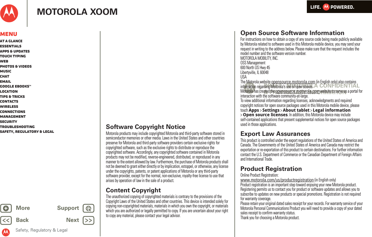 LIFE.         POWERED.Back NextMore Support+MOTOROLA XOOMSafety, Regulatory &amp; LegalMenuAt a glanceEssentialsApps &amp; updatesTouch typingWebPhotos &amp; videosMusicChatEmailGoogle eBooks™LocationTips &amp; tricksContactsWirelessConnectionsmanagementSecurityTroubleshootingSafety, Regulatory &amp; Legal Software Copyright NoticeSoftware Copyright NoticeMotorola products may include copyrighted Motorola and third-party software stored in semiconductor memories or other media. Laws in the United States and other countries preserve for Motorola and third-party software providers certain exclusive rights for copyrighted software, such as the exclusive rights to distribute or reproduce the copyrighted software. Accordingly, any copyrighted software contained in Motorola products may not be modified, reverse-engineered, distributed, or reproduced in any manner to the extent allowed by law. Furthermore, the purchase of Motorola products shall not be deemed to grant either directly or by implication, estoppel, or otherwise, any license under the copyrights, patents, or patent applications of Motorola or any third-party software provider, except for the normal, non-exclusive, royalty-free license to use that arises by operation of law in the sale of a product.Content CopyrightContent  CopyrightThe unauthorized copying of copyrighted materials is contrary to the provisions of the Copyright Laws of the United States and other countries. This device is intended solely for copying non-copyrighted materials, materials in which you own the copyright, or materials which you are authorized or legally permitted to copy. If you are uncertain about your right to copy any material, please contact your legal advisor.Open Source Software InformationOSS InformationFor instructions on how to obtain a copy of any source code being made publicly available by Motorola related to software used in this Motorola mobile device, you may send your request in writing to the address below. Please make sure that the request includes the model number and the software version number.MOTOROLA MOBILITY, INC.OSS Management600 North US Hwy 45Libertyville, IL 60048USAThe Motorola website opensource.motorola.com (in English only) also contains information regarding Motorola&apos;s use of open source.Motorola has created the opensource.motorola.com website to serve as a portal for interaction with the software community-at-large.To view additional information regarding licenses, acknowledgments and required copyright notices for open source packages used in this Motorola mobile device, please touch Apps &gt;Settings &gt;About tablet &gt;Legal information &gt;Open source licenses. In addition, this Motorola device may include self-contained applications that present supplemental notices for open source packages used in those applications.Export Law AssurancesExport LawThis product is controlled under the export regulations of the United States of America and Canada. The Governments of the United States of America and Canada may restrict the exportation or re-exportation of this product to certain destinations. For further information contact the U.S. Department of Commerce or the Canadian Department of Foreign Affairs and International Trade.Product RegistrationRegistrationOnline Product Registration:www.motorola.com/us/productregistration (in English only)Product registration is an important step toward enjoying your new Motorola product. Registering permits us to contact you for product or software updates and allows you to subscribe to updates on new products or special promotions. Registration is not required for warranty coverage.Please retain your original dated sales receipt for your records. For warranty service of your Motorola Personal Communications Product you will need to provide a copy of your dated sales receipt to confirm warranty status.Thank you for choosing a Motorola product.