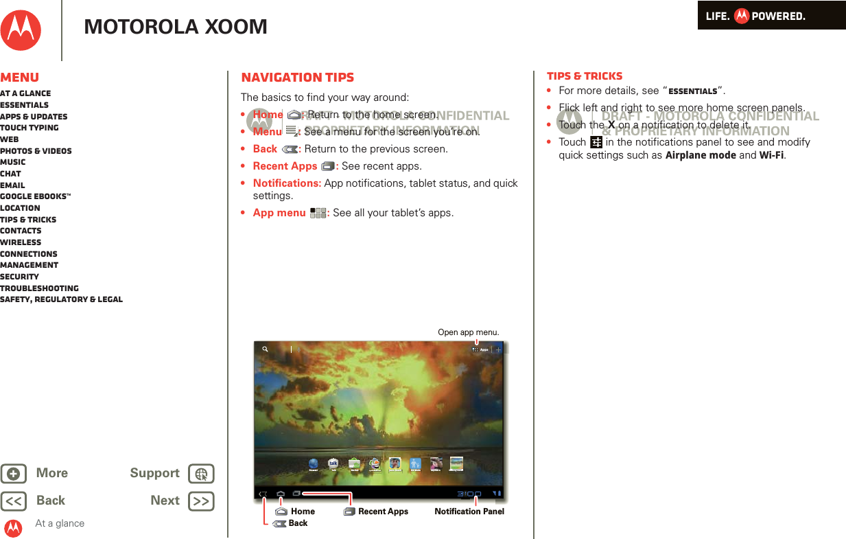 LIFE.         POWERED.Back NextMore Support+MOTOROLA XOOMMenuAt a glanceEssentialsApps &amp; updatesTouch typingWebPhotos &amp; videosMusicChatEmailGoogle eBooks™LocationTips &amp; tricksContactsWirelessConnectionsmanagementSecurityTroubleshootingSafety, Regulatory &amp; LegalAt a glanceNavigation tipsAt a gl ance: Navi gation t ipsThe basics to find your way around:•Home : Return to the home screen.•Menu : See a menu for the screen you’re on.•Back : Return to the previous screen.• Recent Apps : See recent apps. • Notifications: App notifications, tablet status, and quick settings.•App menu : See all your tablet’s apps.AppsAppstalkBrowser Talk Market Quickoffice Juno: Shush Kid Mode Asphalt 6 SimCity Deluxi k ffiHDNotification Panel Recent AppsHomeBackOpen app menu.Tips &amp; tricks•For more details, see “Essentials”.•Flick left and right to see more home screen panels.•Touch the X on a notification to delete it.•Touch  in the notifications panel to see and modify quick settings such as Airplane mode and Wi-Fi.