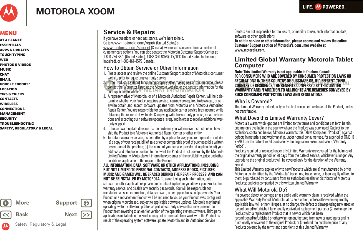 LIFE.         POWERED.Back NextMore Support+MOTOROLA XOOMSafety, Regulatory &amp; LegalMenuAt a glanceEssentialsApps &amp; updatesTouch typingWebPhotos &amp; videosMusicChatEmailGoogle eBooks™LocationTips &amp; tricksContactsWirelessConnectionsmanagementSecurityTroubleshootingSafety, Regulatory &amp; LegalService &amp; RepairsIf you have questions or need assistance, we’re here to help.Go to www.motorola.com/repair (United States) or www.motorola.com/support (Canada), where you can select from a number of customer care options. You can also contact the Motorola Customer Support Center at: 1-800-734-5870 (United States), 1-888-390-6456 (TTY/TDD United States for hearing impaired), or 1-800-461-4575 (Canada).How to Obtain Service or Other Information  1. Please access and review the online Customer Support section of Motorola&apos;s consumerwebsite prior to requesting warranty service.2. If the Product is still not functioning properly after making use of this resource, pleasecontact the Warrantor listed at the Motorola website or the contact information for thecorresponding location.3. A representative of Motorola, or of a Motorola Authorized Repair Center, will help de-termine whether your Product requires service. You may be required to download, or oth-erwise obtain and accept software updates from Motorola or a Motorola AuthorizedRepair Center. You are responsible for any applicable carrier service fees incurred whileobtaining the required downloads. Complying with the warranty process, repair instruc-tions and accepting such software updates is required in order to receive additional war-ranty support.4. If the software update does not fix the problem, you will receive instructions on how toship the Product to a Motorola Authorized Repair Center or other entity.5. To obtain warranty service, as permitted by applicable law, you are required to include:(a) a copy of your receipt, bill of sale or other comparable proof of purchase; (b) a writtendescription of the problem; (c) the name of your service provider, if applicable; (d) youraddress and telephone number. In the event the Product is not covered by the MotorolaLimited Warranty, Motorola will inform the consumer of the availability, price and otherconditions applicable to the repair of the Product.ALL INFORMATION, DATA, SOFTWARE OR OTHER APPLICATIONS, INCLUDING BUT NOT LIMITED TO PERSONAL CONTACTS, ADDRESS BOOKS, PICTURES, MUSIC AND GAMES WILL BE ERASED DURING THE REPAIR PROCESS, AND CAN NOT BE REINSTALLED BY MOTOROLA. To avoid losing such information, data, software or other applications please create a back up before you deliver your Product for warranty service, and disable any security passwords. You will be responsible for reinstalling all such information, data, software, other applications and passwords. Your Product or a replacement Product will be returned to you as your Product was configured when originally purchased, subject to applicable software updates. Motorola may install operating system software updates as part of warranty service that may prevent the Product from reverting to an earlier version of the operating system software. Third party applications installed on the Product may not be compatible or work with the Product as a result of the operating system software update. Motorola and its Authorized Service Centers are not responsible for the loss of, or inability to use, such information, data, software or other applications.To obtain service or other information, please access and review the online Customer Support section of Motorola&apos;s consumer website at www.motorola.com.Limited Global Warranty Motorola Tablet ComputerWa rr a n t yNote: This Limited Warranty is not applicable in Quebec, Canada.FOR CONSUMERS WHO ARE COVERED BY CONSUMER PROTECTION LAWS OR REGULATIONS IN THEIR COUNTRY OF PURCHASE OR, IF DIFFERENT, THEIR COUNTRY OF RESIDENCE, THE BENEFITS CONFERRED BY THIS LIMITED WARRANTY ARE IN ADDITION TO ALL RIGHTS AND REMEDIES CONVEYED BY SUCH CONSUMER PROTECTION LAWS AND REGULATIONS.Who is Covered?This Limited Warranty extends only to the first consumer purchaser of the Product, and is not transferable.What Does this Limited Warranty Cover?Motorola&apos;s warranty obligations are limited to the terms and conditions set forth herein and are only available in the country where the Product was purchased. Subject to the exclusions contained below, Motorola warrants this Tablet Computer (“Product”) against defects in materials and workmanship, under normal consumer use, for a period of ONE (1) YEAR from the date of retail purchase by the original end-user purchaser (“Warranty Period”).Products repaired or replaced under this Limited Warranty are covered for the balance of the original warranty period, or 90 days from the date of service, whichever is longer. Any upgrade to the original product will be covered only for the duration of the Warranty Period.This Limited Warranty applies only to new Products which are a) manufactured by or for Motorola as identified by the “Motorola” trademark, trade name, or logo legally affixed to them; b) purchased by consumers from an authorized reseller or distributor of Motorola Products; and c) accompanied by this written Limited Warranty.What Will Motorola Do?If a covered defect or damage arises and a valid warranty claim is received within the applicable Warranty Period, Motorola, at its sole option, unless otherwise required by applicable law, will either (1) repair, at no charge, the defect or damage using new, used or reconditioned/refurbished functionally equivalent replacement parts; or (2) exchange the Product with a replacement Product that is new or which has been reconditioned/refurbished or otherwise remanufactured from new or used parts and is functionally equivalent to the original Product; or (3) refund the purchase price of any Products covered by the terms and conditions of this Limited Warranty.