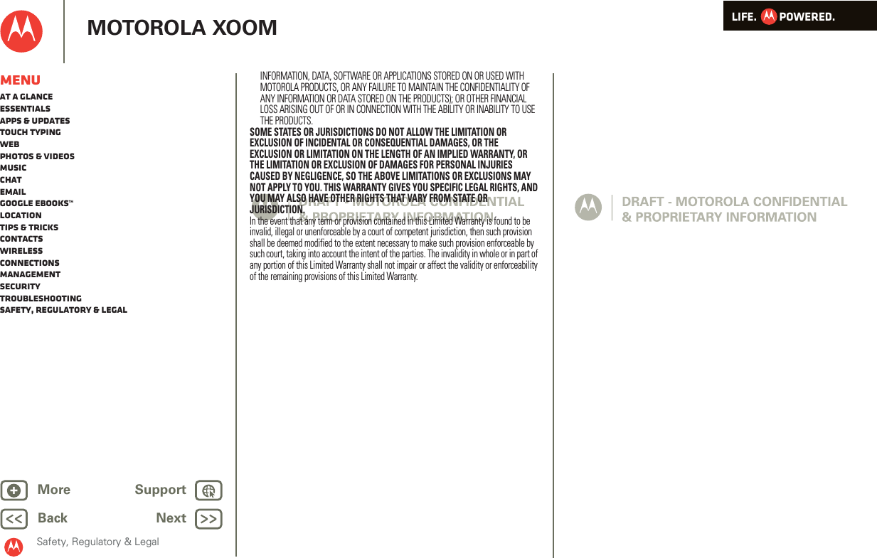 LIFE.         POWERED.Back NextMore Support+MOTOROLA XOOMSafety, Regulatory &amp; LegalMenuAt a glanceEssentialsApps &amp; updatesTouch typingWebPhotos &amp; videosMusicChatEmailGoogle eBooks™LocationTips &amp; tricksContactsWirelessConnectionsmanagementSecurityTroubleshootingSafety, Regulatory &amp; LegalINFORMATION, DATA, SOFTWARE OR APPLICATIONS STORED ON OR USED WITH MOTOROLA PRODUCTS, OR ANY FAILURE TO MAINTAIN THE CONFIDENTIALITY OF ANY INFORMATION OR DATA STORED ON THE PRODUCTS); OR OTHER FINANCIAL LOSS ARISING OUT OF OR IN CONNECTION WITH THE ABILITY OR INABILITY TO USE THE PRODUCTS.SOME STATES OR JURISDICTIONS DO NOT ALLOW THE LIMITATION OR EXCLUSION OF INCIDENTAL OR CONSEQUENTIAL DAMAGES, OR THE EXCLUSION OR LIMITATION ON THE LENGTH OF AN IMPLIED WARRANTY, OR THE LIMITATION OR EXCLUSION OF DAMAGES FOR PERSONAL INJURIES CAUSED BY NEGLIGENCE, SO THE ABOVE LIMITATIONS OR EXCLUSIONS MAY NOT APPLY TO YOU. THIS WARRANTY GIVES YOU SPECIFIC LEGAL RIGHTS, AND YOU MAY ALSO HAVE OTHER RIGHTS THAT VARY FROM STATE OR JURISDICTION.In the event that any term or provision contained in this Limited Warranty is found to be invalid, illegal or unenforceable by a court of competent jurisdiction, then such provision shall be deemed modified to the extent necessary to make such provision enforceable by such court, taking into account the intent of the parties. The invalidity in whole or in part of any portion of this Limited Warranty shall not impair or affect the validity or enforceability of the remaining provisions of this Limited Warranty.