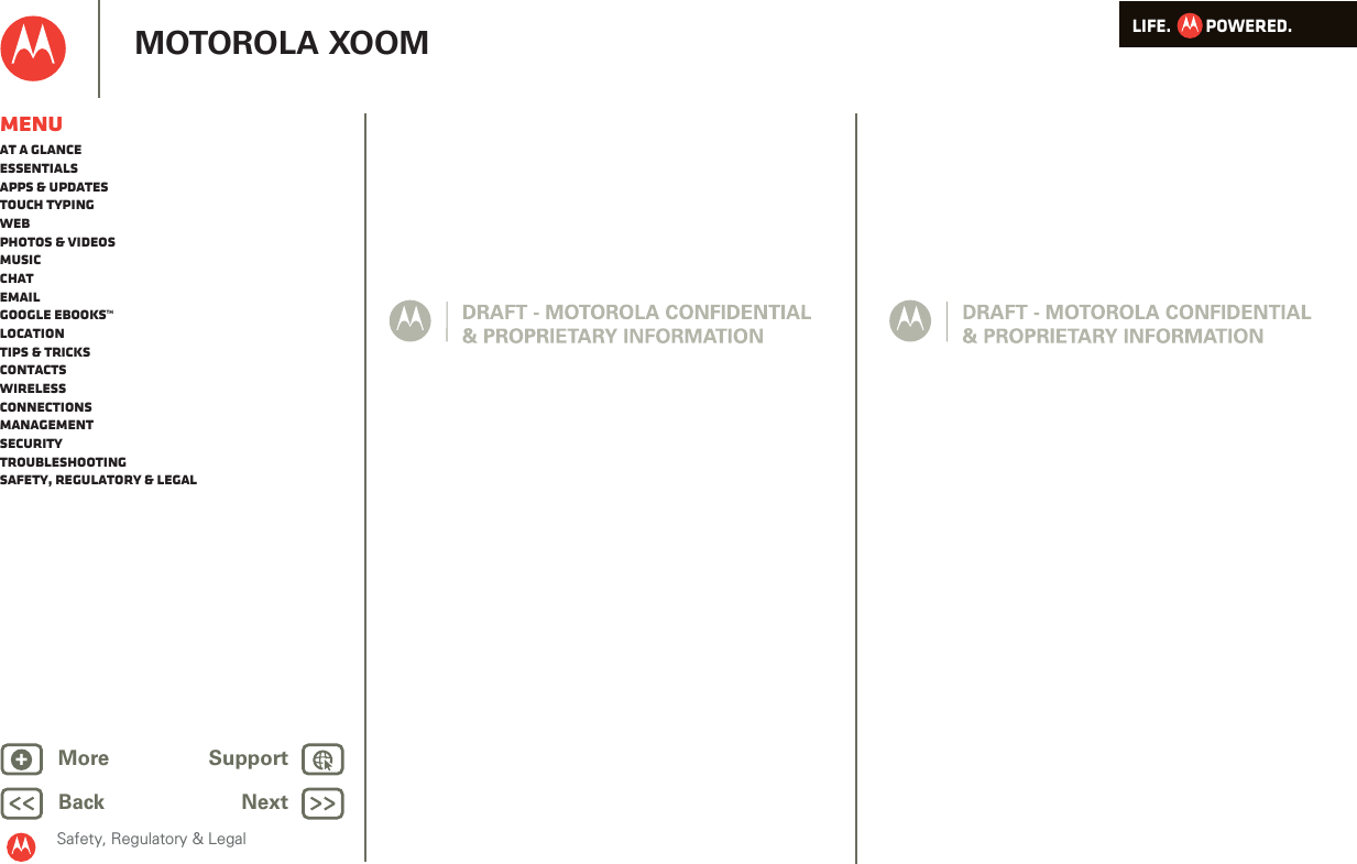 LIFE.         POWERED.Back NextMore Support+MOTOROLA XOOMSafety, Regulatory &amp; LegalMenuAt a glanceEssentialsApps &amp; updatesTouch typingWebPhotos &amp; videosMusicChatEmailGoogle eBooks™LocationTips &amp; tricksContactsWirelessConnectionsmanagementSecurityTroubleshootingSafety, Regulatory &amp; Legal