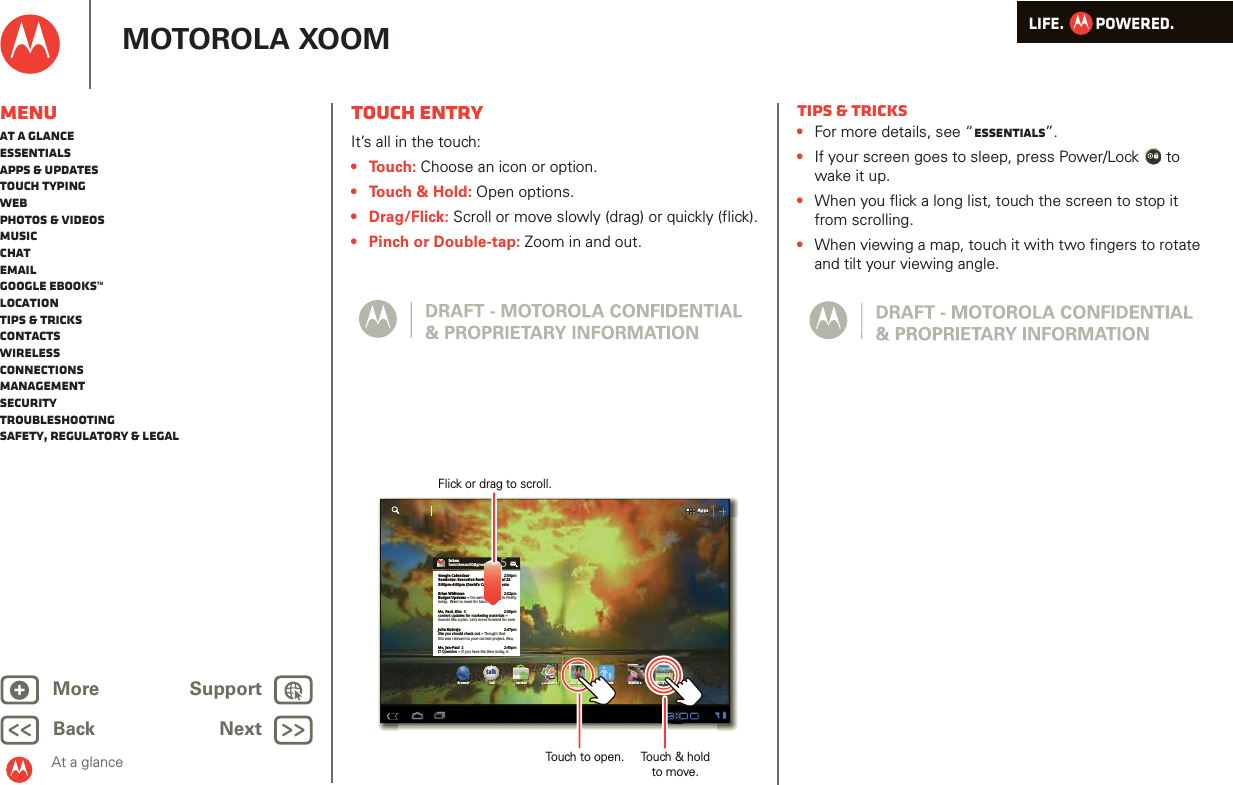 LIFE.         POWERED.Back NextMore Support+MOTOROLA XOOMAt a glanceMenuAt a glanceEssentialsApps &amp; updatesTouch typingWebPhotos &amp; videosMusicChatEmailGoogle eBooks™LocationTips &amp; tricksContactsWirelessConnectionsmanagementSecurityTroubleshootingSafety, Regulatory &amp; LegalTouch entryAt a gl ance: Touch entr yIt’s all in the touch:• Touch: Choose an icon or option.• Touch &amp; Hold: Open options.• Drag/Flick: Scroll or move slowly (drag) or quickly (flick).• Pinch or Double-tap: Zoom in and out.AppsAppstalkBrowser Talk Market Quickoffice Juno: Shush Kid Mode Asphalt 6 SimCity DeluxikffiHDInboxfuninthesun30@gmail.com5Google CalendaarReminder: Executive Review Call @ Jul 223:00pm-4:00pm (David’s Calendar@moto2:55pm2:52pm2:50pmBrian WhitmanBudget Updates -- I’m eating at the Cafe Fireflytoday.  Want to meet for lunch?Me, Paul, Kim  3content updates for marketing materials --Sounds like a plan. Let’s move forward for nowMe, Jen-Paul  2IT Question -- If you have the time today, it2:47pm2:45pmJulie KukrejaSite you should check out -- Thought thatthis was relevant to your current project. Also,Flick or drag to scroll.Touch to open. Touch &amp; hold to move.MusicTips &amp; tricks•For more details, see “Essentials”.•If your screen goes to sleep, press Power/Lock  to wake it up.•When you flick a long list, touch the screen to stop it from scrolling.•When viewing a map, touch it with two fingers to rotate and tilt your viewing angle.