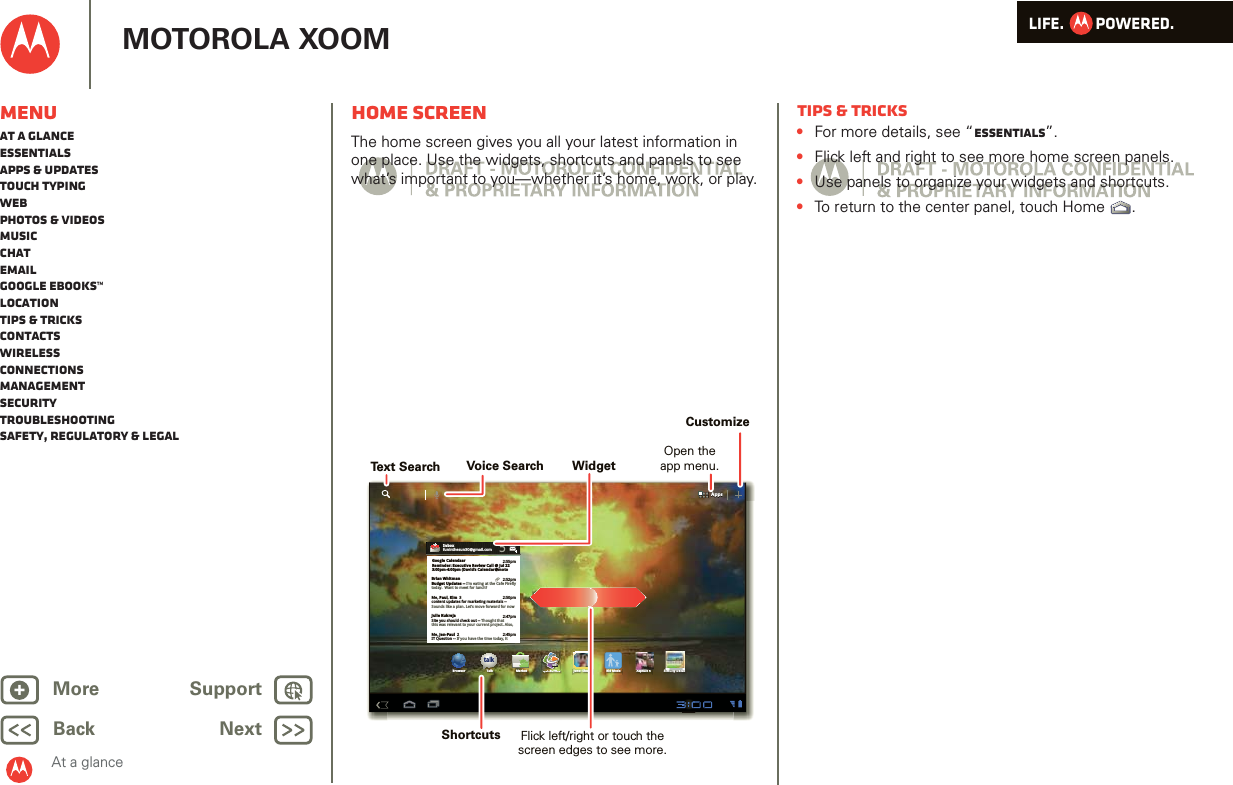 LIFE.         POWERED.Back NextMore Support+MOTOROLA XOOMMenuAt a glanceEssentialsApps &amp; updatesTouch typingWebPhotos &amp; videosMusicChatEmailGoogle eBooks™LocationTips &amp; tricksContactsWirelessConnectionsmanagementSecurityTroubleshootingSafety, Regulatory &amp; LegalAt a glanceHome screenAt a gl ance: Home sc reenThe home screen gives you all your latest information in one place. Use the widgets, shortcuts and panels to see what’s important to you—whether it’s home, work, or play.AppsAppstalkBrowser Talk Market Quickoffice Juno: Shush Kid Mode Asphalt 6 SimCity Deluxi k ffiHDInboxfuninthesun30@gmail.com5Google CalendaarReminder: Executive Review Call @ Jul 223:00pm-4:00pm (David’s Calendar@moto2:55pm2:52pm2:50pmBrian WhitmanBudget Updates -- I’m eating at the Cafe Fireflytoday.  Want to meet for lunch?Me, Paul, Kim  3content updates for marketing materials --Sounds like a plan. Let’s move forward for nowMe, Jen-Paul  2IT Question -- If you have the time today, it2:47pm2:45pmJulie KukrejaSite you should check out -- Thought thatthis was relevant to your current project. Also,Text SearchCustomizeVoice SearchFlick left/right or touch thescreen edges to see more.ShortcutsOpen theapp menu.WidgetTips &amp; tricks•For more details, see “Essentials”.•Flick left and right to see more home screen panels.•Use panels to organize your widgets and shortcuts.•To return to the center panel, touch Home .