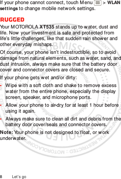 8Let’s goIf your phone cannot connect, touch Menu  &gt; WLAN settings to change mobile network settings.RuggedYo u r  M OTO RO L A  XT535 stands up to w ater, dust and life. Now your investment is safe and protected from life’s little challenges, like that sudden rain shower and other everyday mishaps.Of course, your phone isn’t indestructible, so to avoid damage from natural elements, such as w ater, sand, and dust intrusion, always make sure that the battery door cover and connector covers are closed and secure.If your phone gets wet and/or dirty:•Wipe w ith a soft cloth and shake to remove excess water from the entire phone, especially the display screen, speaker, and microphone ports.•Allow your phone to air-dry for at least 1 hour before using it again.•Always make sure to clean all dirt and debris from the battery door cover/seals and connector covers.Note: Your phone is not designed to float, or work underwater.Jan. 12. 2012