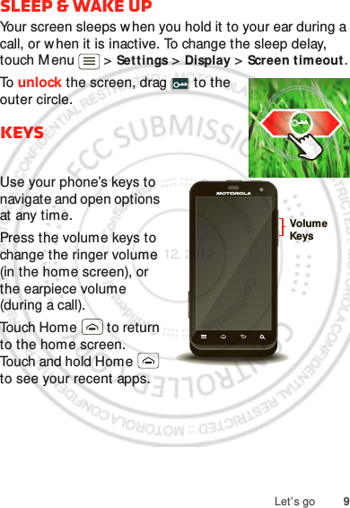 9Let’s gosleep &amp; wake upYour screen sleeps when you hold it to your ear during a call, or w hen it is inactive. To change the sleep delay, touch M enu  &gt; Settings &gt; Display &gt; Screen timeout.To  unlock the screen, drag   to the outer circle.KeysUse your phone’s keys to navigate and open options at any time.Press the volume keys to change the ringer volume (in the home screen), or the earpiece volume (during a call).Touch Home  to return to the home screen. Touch and hold Home  to see your recent apps.Volume KeysJan. 12. 2012