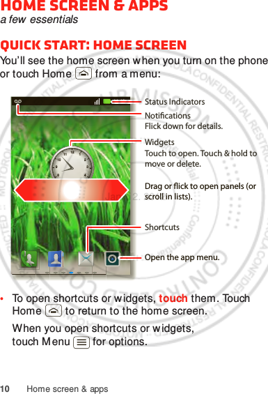 10 Home screen &amp; appsHome screen &amp; appsa few  essentialsQuick start: Home screenYou’ll see the home screen when you turn on the phone or touch Home  from a menu:•To open shortcuts or w idgets, touch them. Touch Home  to return to the home screen.When you open shortcuts or w idgets, touch M enu  for options.11:19126111572104839NoticationsFlick down for details.Status IndicatorsShortcuts Open the app menu.WidgetsTouch to open. Touch &amp; hold to move or delete.Drag or ick to open panels (or scroll in lists).Jan. 12. 2012