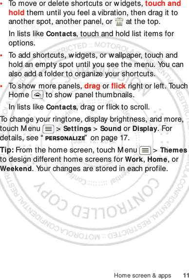 11Home screen &amp; apps•To move or delete shortcuts or widgets, touch and hold them until you feel a vibration, then drag it to another spot, another panel, or   at the top.In lists like Contact s, touch and hold list items for options.•To add shortcuts, widgets, or wallpaper, touch and hold an empty spot until you see the menu. You can also add a folder to organize your shortcuts.•To show  more panels, drag or flick right or left. Touch Home  to show  panel thumbnails.In lists like Contact s, drag or flick to scroll.To change your ringtone, display brightness, and more, touch M enu  &gt; Settings &gt; Sound or Display. For details, see “ Personalize”  on page 17.Tip: From the home screen, touch Menu  &gt; Themes to design different home screens for Work, Home, or Weekend. Your changes are stored in each profile.Jan. 12. 2012