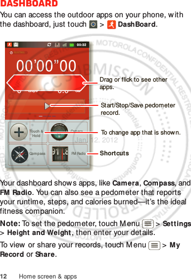 12 Home screen &amp; appsDashboardYou can access the outdoor apps on your phone, w ith the dashboard, just touch   &gt;  DashBoard.Your dashboard shows apps, like Camera, Compass, and FM  Radio. You can also see a pedometer that reports your runtime, steps, and calories burned—it’s the ideal fitness companion.Note: To set the pedometer, touch M enu  &gt; Set t ings &gt; Height and Weight, then enter your details.To view or share your records, touch Menu  &gt; M y Record or Share.00:32Call000’00”000StepsTou ch &amp;HoldCom passCam eraFM  RadioCal0.0RUNTIMEPEDOMETERCALORIE91.8NWESTShortcuts Drag or flick to see other apps.Start/Stop/Save pedometer record.To change app that is shown.Jan. 12. 2012