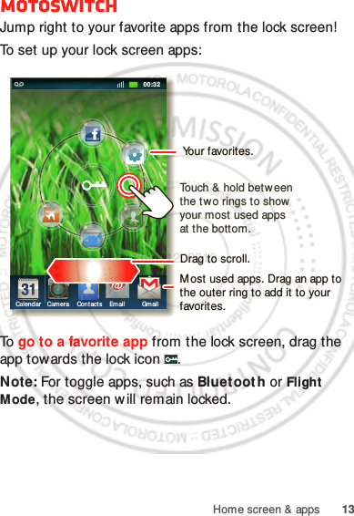 13Home screen &amp; appsmotoswitchJump right to your favorite apps from the lock screen!To set up your lock screen apps:To  go to a favorite app from the lock screen, drag the app towards the lock icon  .Note: For toggle apps, such as Bluetoot h or Flight Mode, the screen w ill remain locked.11:19httphttp:/ /ttp:// ww//ww//wwwwwwhttw..hhthtthtCalendar Camera Cont acts Email Gmail00:32Drag to scroll.Touch &amp; hold between the two rings to show  your most used apps at the bottom.Most used apps. Drag an app to the outer ring to add it to your favorites.Your favorites.Jan. 12. 2012