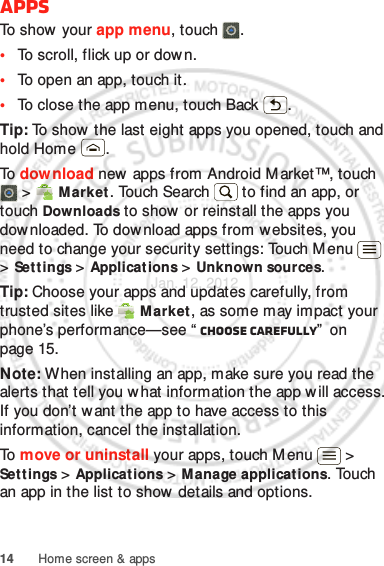 14 Home screen &amp; appsAppsTo show your app menu, touch .•To scroll, flick up or down.•To open an app, touch it.•To close the app menu, touch Back .Tip: To show the last eight apps you opened, touch and hold Home .To  dow nload new  apps from Android M arket™, touch  &gt;  M arket. Touch Search  to find an app, or touch Downloads to show or reinstall the apps you downloaded. To download apps from websites, you need to change your security settings: Touch Menu  &gt; Sett ings &gt; Applications &gt; Unknown sources.Tip: Choose your apps and updates carefully, from trusted sites like  Market, as some may impact your phone’s performance—see “ Choose carefully”  on page 15.Note: When installing an app, make sure you read the alerts that tell you w hat information the app w ill access. If you don’t want the app to have access to this information, cancel the installation.To  move or uninstall your apps, touch M enu  &gt; Sett ings &gt; Applications &gt; Manage applications. Touch an app in the list to show details and options.Jan. 12. 2012