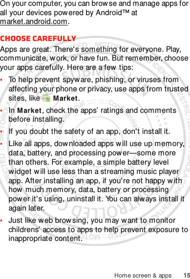 15Home screen &amp; appsOn your computer, you can brow se and manage apps for all your devices powered by Android™ at market.android.com.Choose carefullyApps are great. There&apos;s something for everyone. Play, communicate, work, or have fun. But remember, choose your apps carefully. Here are a few  tips:•To help prevent spyware, phishing, or viruses from affecting your phone or privacy, use apps from trusted sites, like  Market.•In Market, check the apps’ ratings and comments before installing.•If you doubt the safety of an app, don&apos;t install it.•Like all apps, downloaded apps will use up memory, data, battery, and processing power—some more than others. For example, a simple battery level widget w ill use less than a streaming music player app. After installing an app, if you&apos;re not happy w ith how much memory, data, battery or processing power it&apos;s using, uninstall it. You can always install it again later.•Just like web brow sing, you may want to monitor childrens’ access to apps to help prevent exposure to inappropriate content.Jan. 12. 2012