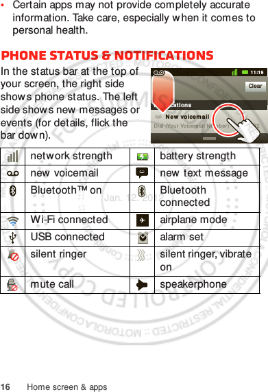 16 Home screen &amp; apps•Certain apps may not provide completely accurate information. Take care, especially w hen it comes to personal health.Phone status &amp; notificationsIn the status bar at the top of your screen, the right side shows phone status. The left side show s new  messages or events (for details, flick the bar dow n).network strength battery strengthnew voicemail new text messageBluetooth™ on Bluetooth connectedWi-Fi connected airplane modeUSB connected alarm setsilent ringer silent ringer, vibrate onmute call speakerphoneClearNot ificat ions10:32New voicem ailDial (Your Voicemail Number)11:19Jan. 12. 2012