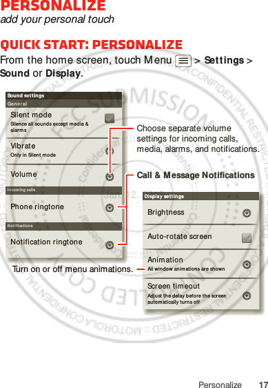 17PersonalizePersonalizeadd your personal touchQuick start: PersonalizeFrom the home screen, touch M enu  &gt; Settings &gt; Sound or Display.Display settingsBrightnessScreen tim eoutAll window anim ations ar e show nAnim ationAuto-rotate screenAdjust  the delay bef ore the screen  aut om at ically t urns offSound set t ingsGeneralI ncom ing ca llsOnly in Sil ent m odeVibrateVolum eSilent modeSilence all soun ds except media &amp;  alar m sPhone ringtoneNoti fi cat ionsNot ification ringtoneScreen tim eoutChoose separate volume settings for incoming calls, media, alarms, and notifications.Call &amp; M essage NotificationsTurn on or off menu animations.Jan. 12. 2012