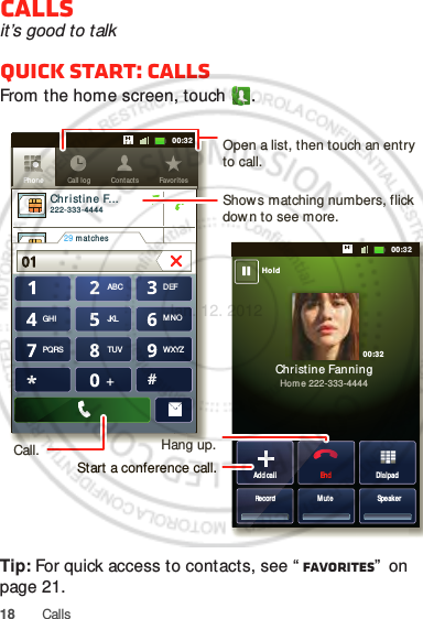 18 CallsCallsit’s good to talkQuick start: CallsFrom the home screen, touch .Tip: For quick access to contacts, see “ Favorites”  on page 21.DialpadEndAdd callSpeakerMuteRecordChristine FanningHome 222-333-4444Contacts Favor itesPhon e Call logABC DEFMNOWXYZJKLTUVGHIPQRS+11:1911:1911:1911:1900:3200:3200:32HoldCo ntacts Favor itesPhone Call logChristine F...     222-333-444429 m atches0101Add callRecordOpen a list, then touch an entry to call.Shows matching numbers, flick down to see more.Hang up.Start a conference call.Call.Jan. 12. 2012