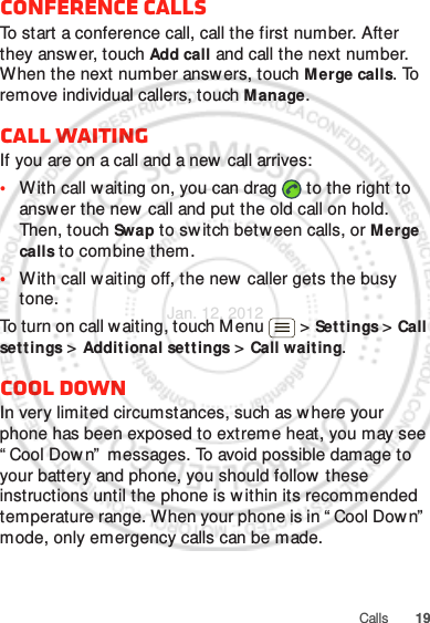 19CallsConference callsTo start a conference call, call the first number. After they answ er, touch Add call and call the next number. When the next number answers, touch Merge calls. To remove individual callers, touch Manage.Call waitingIf you are on a call and a new call arrives:•With call waiting on, you can drag   to the right to answer the new  call and put the old call on hold. Then, touch Swap to sw itch between calls, or Merge calls to combine them.•With call waiting off, the new  caller gets the busy tone.To turn on call w aiting, touch Menu &gt; Settings &gt; Call settings &gt; Additional sett ings &gt; Call wait ing.Cool downIn very limited circumstances, such as where your phone has been exposed to extreme heat, you may see “ Cool Down”  messages. To avoid possible damage to your battery and phone, you should follow  these instructions until the phone is w ithin its recommended temperature range. When your phone is in “ Cool Dow n”  mode, only emergency calls can be made.Jan. 12. 2012