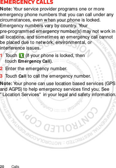 20 CallsEmergency callsNote: Your service provider programs one or more emergency phone numbers that you can call under any circumstances, even when your phone is locked. Emergency numbers vary by country. Your pre-programmed emergency number(s) may not work in all locations, and sometimes an emergency call cannot be placed due to network, environmental, or interference issues.  1Touch  (if your phone is locked, then touch Emergency Call).2Enter the emergency number.3To uch Call to call the emergency number.Note: Your phone can use location based services (GPS and AGPS) to help emergency services find you. See ” Location Services”  in your legal and safety information.Jan. 12. 2012