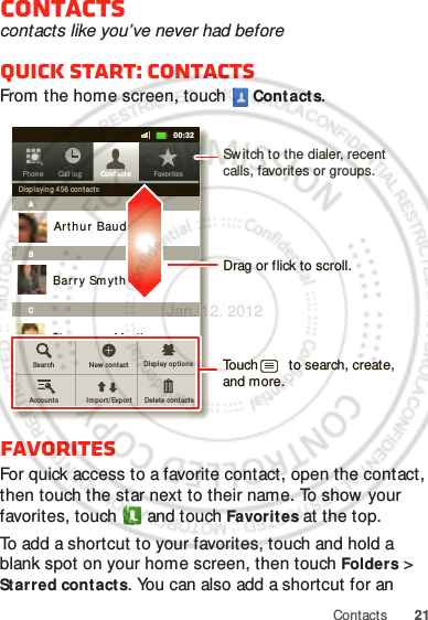 21ContactsContactscontacts like you’ve never had beforeQuick start: ContactsFrom the home screen, touch  Cont acts.FavoritesFor quick access to a favorite contact, open the contact, then touch the star next to their name. To show  your favorites, touch   and touch Favorit es at the top.To add a shortcut to your favorites, touch and hold a blank spot on your home screen, then touch Folders &gt; St arred cont acts. You can also add a shortcut for an Contacts Favor itesPhon e Call log11:1911:1900:32Contacts Favor itesPhon e Call logDisplayi ng 456 contactsABCArthur  BaudoBarry SmythCheyenne MedinaChristine FanningSear ch New cont actDelet e cont actsDisplay opt ion sAccoun ts Impo rt/Expo rtDrag or flick to scroll.Sw itch to the dialer, recent calls, favorites or groups.Touch        to search, create, and more.Jan. 12. 2012