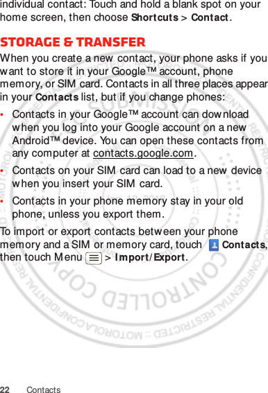 22 Contactsindividual contact: Touch and hold a blank spot on your home screen, then choose Shortcuts &gt; Contact.Storage &amp; transferWhen you create a new  contact, your phone asks if you want to store it in your Google™ account, phone memory, or SIM card. Contacts in all three places appear in your Contact s list, but if you change phones:•Contacts in your Google™ account can dow nload when you log into your Google account on a new Android™ device. You can open these contacts from any computer at contacts.google.com.•Contacts on your SIM card can load to a new device when you insert your SIM  card.•Contacts in your phone memory stay in your old phone, unless you export them.To import or export contacts between your phone memory and a SIM  or memory card, touch   Cont acts, then touch M enu  &gt; I m port / Export .Jan. 12. 2012